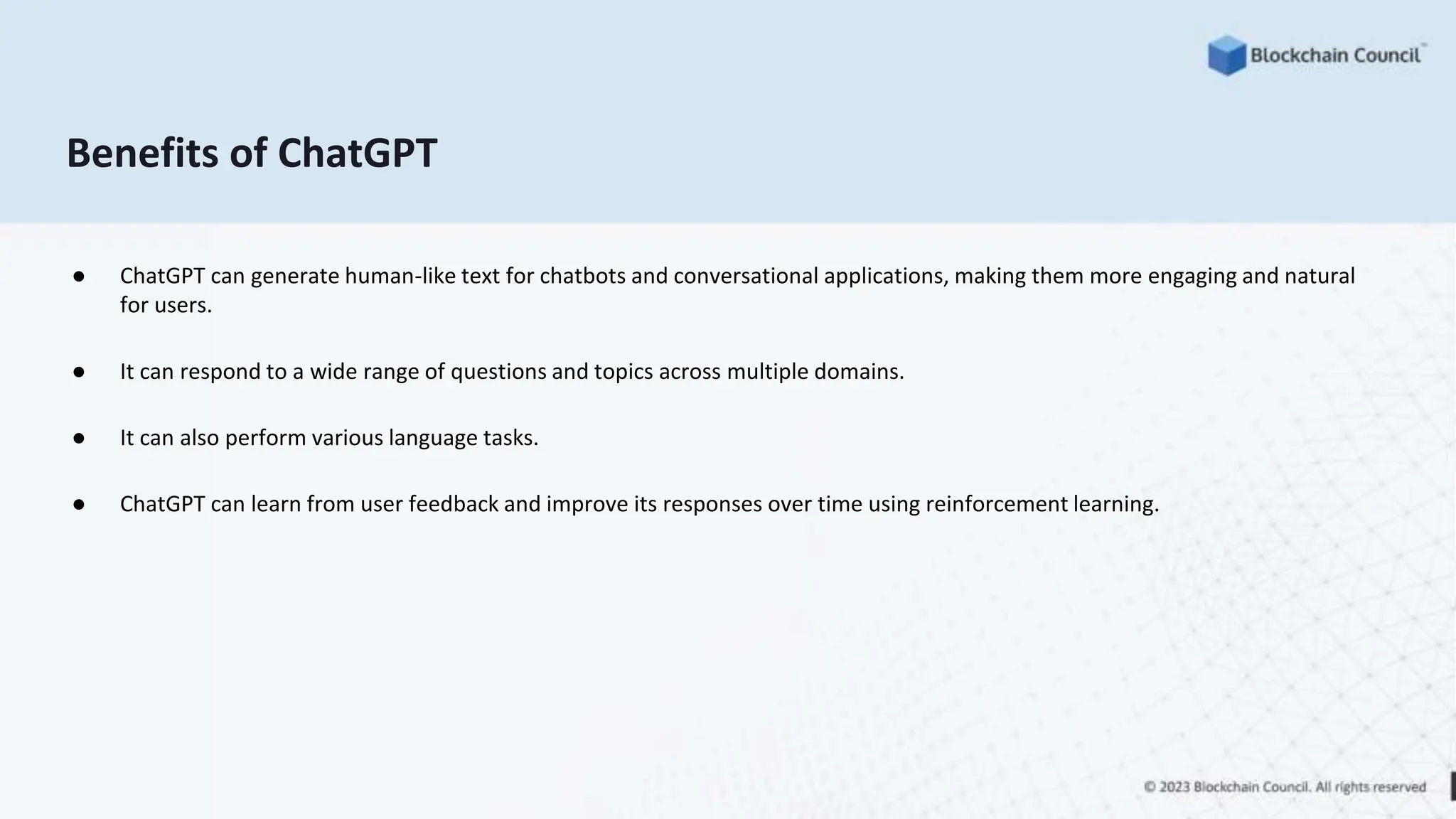 Benefits of ChatGPT
● ChatGPT can generate human-like text for chatbots and conversational applications, making them more engaging and natural
for users.
● It can respond to a wide range of questions and topics across multiple domains.
● It can also perform various language tasks.
● ChatGPT can learn from user feedback and improve its responses over time using reinforcement learning.
 