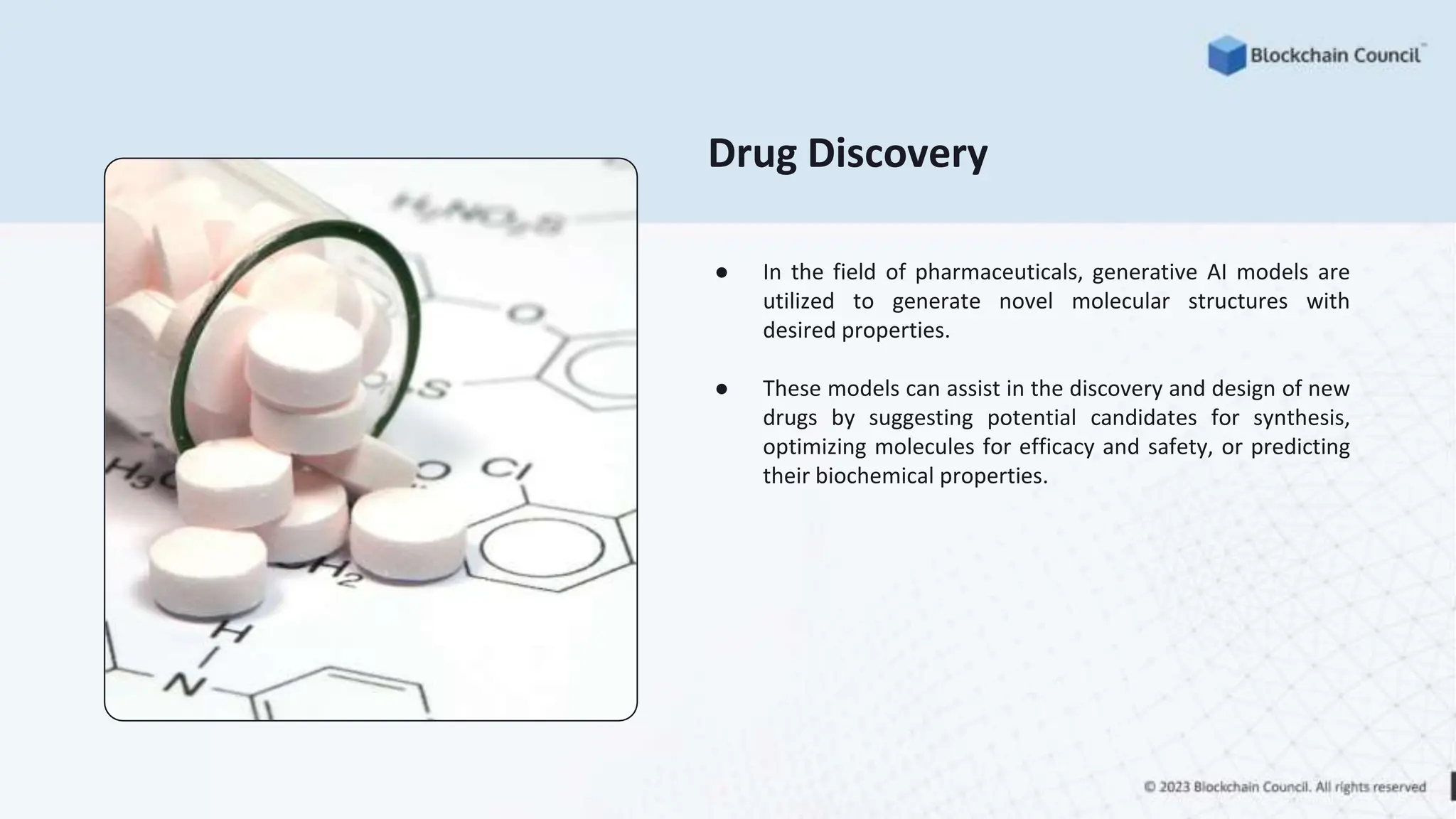 Drug Discovery
● In the field of pharmaceuticals, generative AI models are
utilized to generate novel molecular structures with
desired properties.
● These models can assist in the discovery and design of new
drugs by suggesting potential candidates for synthesis,
optimizing molecules for efficacy and safety, or predicting
their biochemical properties.
 