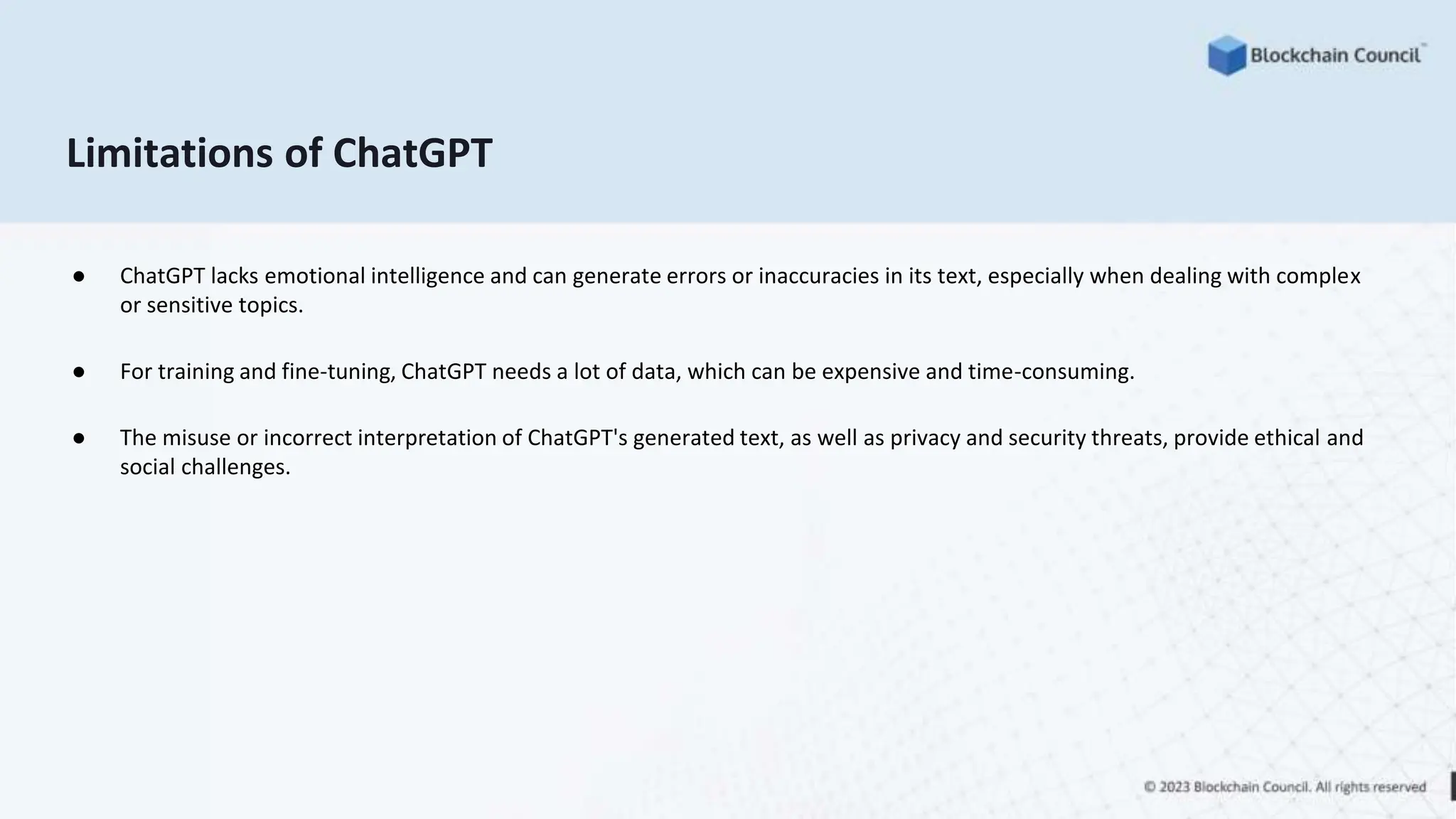 Limitations of ChatGPT
● ChatGPT lacks emotional intelligence and can generate errors or inaccuracies in its text, especially when dealing with complex
or sensitive topics.
● For training and fine-tuning, ChatGPT needs a lot of data, which can be expensive and time-consuming.
● The misuse or incorrect interpretation of ChatGPT's generated text, as well as privacy and security threats, provide ethical and
social challenges.
 