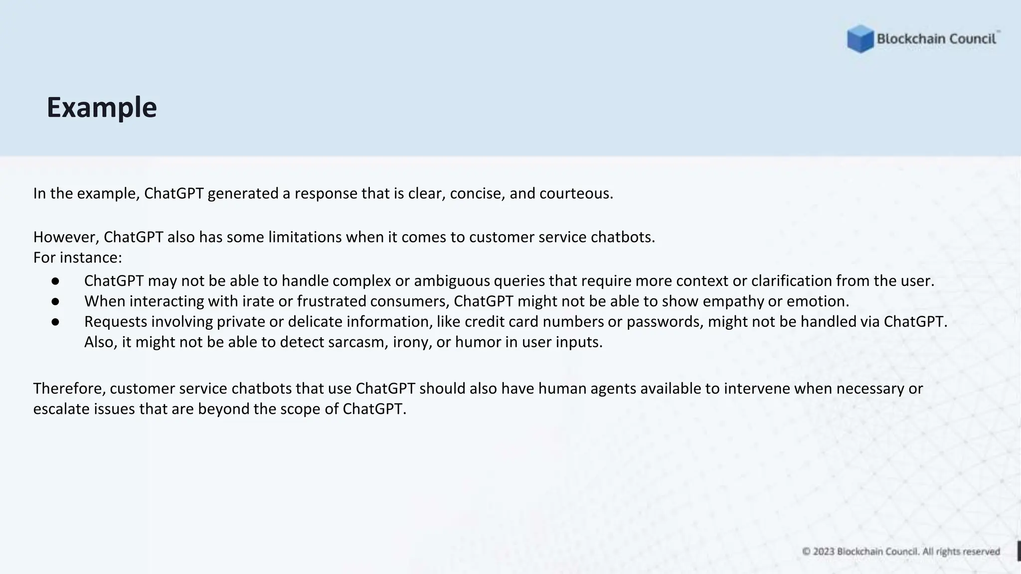 Example
In the example, ChatGPT generated a response that is clear, concise, and courteous.
However, ChatGPT also has some limitations when it comes to customer service chatbots.
For instance:
● ChatGPT may not be able to handle complex or ambiguous queries that require more context or clarification from the user.
● When interacting with irate or frustrated consumers, ChatGPT might not be able to show empathy or emotion.
● Requests involving private or delicate information, like credit card numbers or passwords, might not be handled via ChatGPT.
Also, it might not be able to detect sarcasm, irony, or humor in user inputs.
Therefore, customer service chatbots that use ChatGPT should also have human agents available to intervene when necessary or
escalate issues that are beyond the scope of ChatGPT.
 