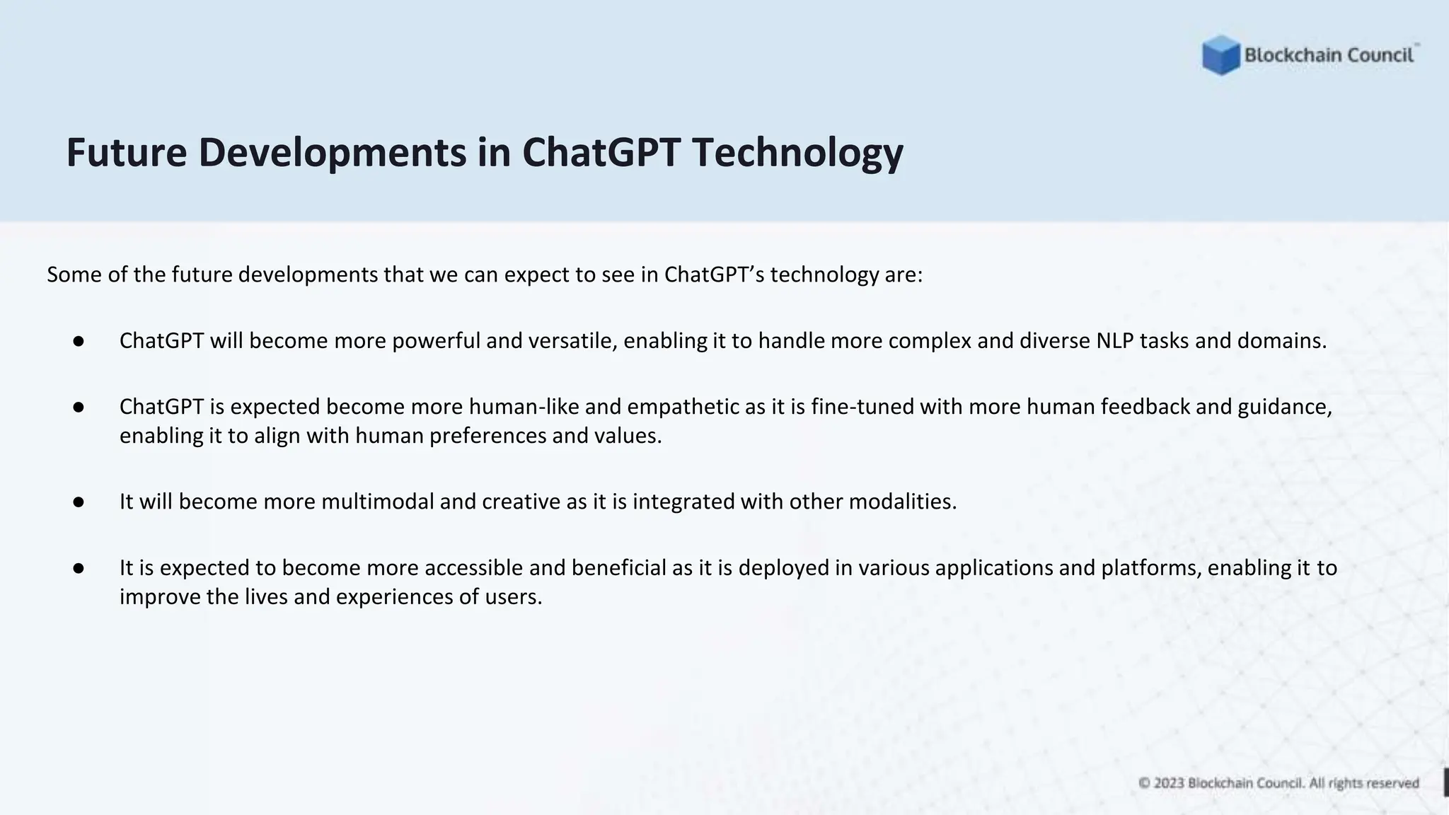 Future Developments in ChatGPT Technology
Some of the future developments that we can expect to see in ChatGPT’s technology are:
● ChatGPT will become more powerful and versatile, enabling it to handle more complex and diverse NLP tasks and domains.
● ChatGPT is expected become more human-like and empathetic as it is fine-tuned with more human feedback and guidance,
enabling it to align with human preferences and values.
● It will become more multimodal and creative as it is integrated with other modalities.
● It is expected to become more accessible and beneficial as it is deployed in various applications and platforms, enabling it to
improve the lives and experiences of users.
 