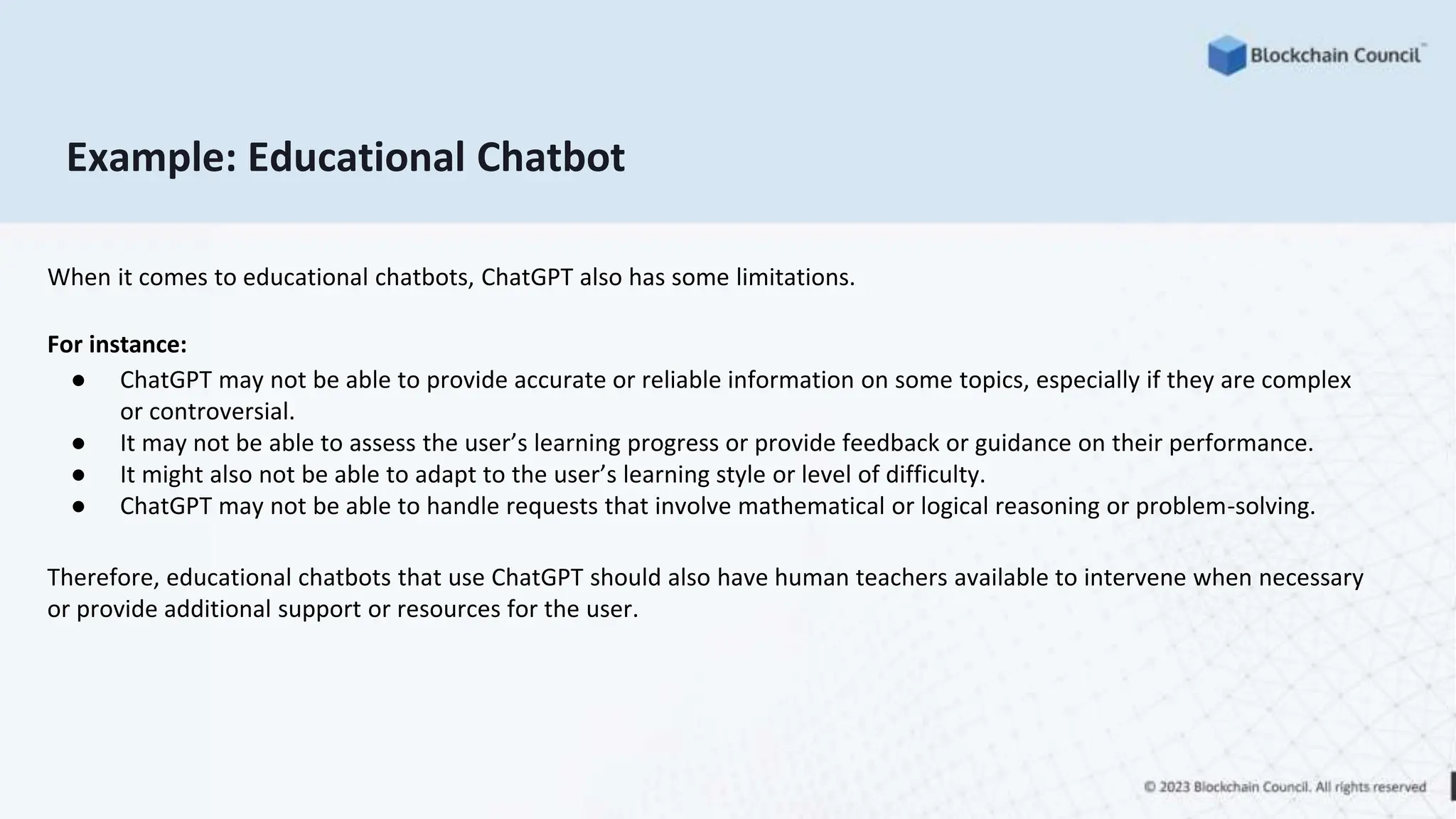 Example: Educational Chatbot
When it comes to educational chatbots, ChatGPT also has some limitations.
For instance:
● ChatGPT may not be able to provide accurate or reliable information on some topics, especially if they are complex
or controversial.
● It may not be able to assess the user’s learning progress or provide feedback or guidance on their performance.
● It might also not be able to adapt to the user’s learning style or level of difficulty.
● ChatGPT may not be able to handle requests that involve mathematical or logical reasoning or problem-solving.
Therefore, educational chatbots that use ChatGPT should also have human teachers available to intervene when necessary
or provide additional support or resources for the user.
 