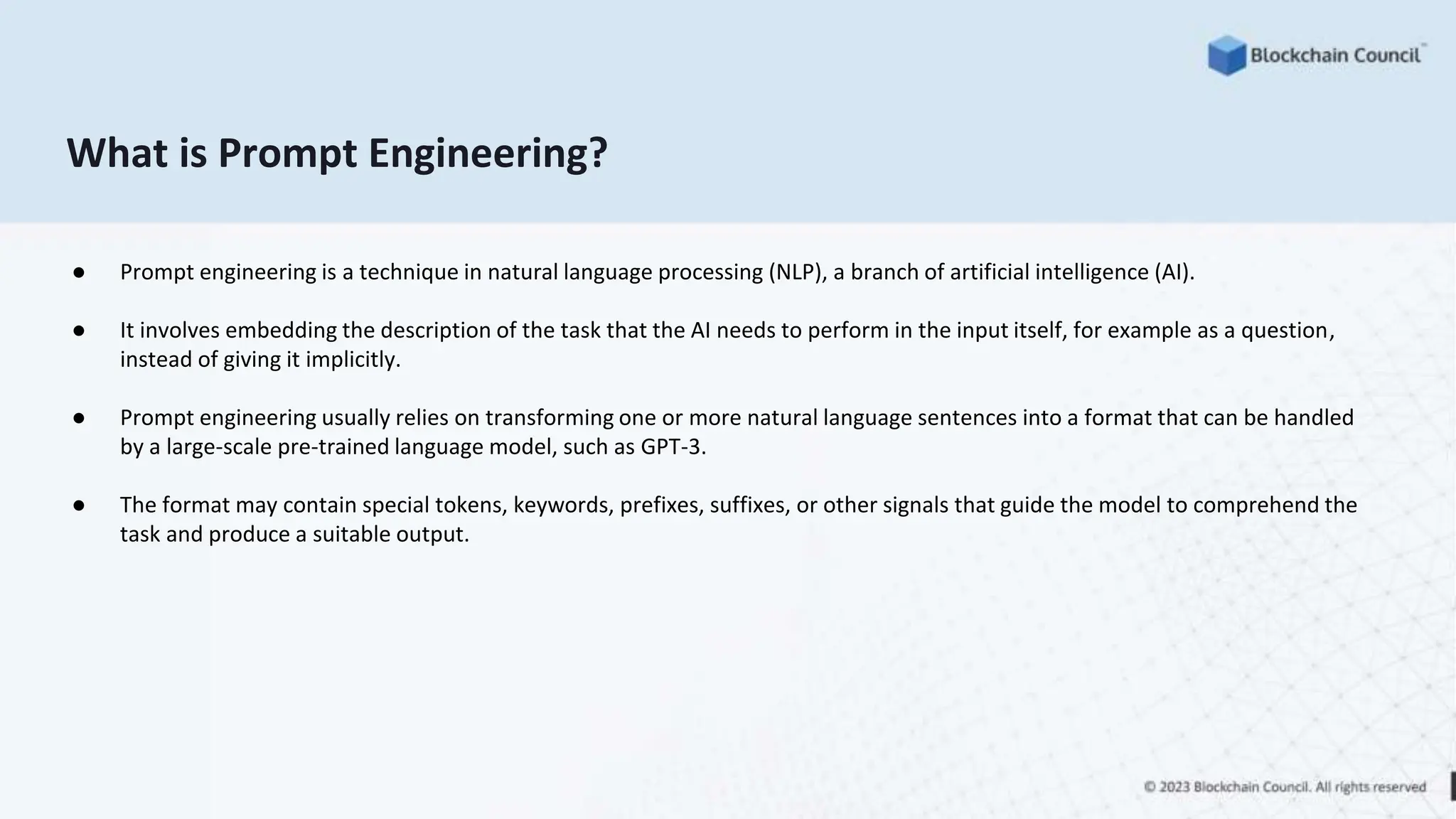 What is Prompt Engineering?
● Prompt engineering is a technique in natural language processing (NLP), a branch of artificial intelligence (AI).
● It involves embedding the description of the task that the AI needs to perform in the input itself, for example as a question,
instead of giving it implicitly.
● Prompt engineering usually relies on transforming one or more natural language sentences into a format that can be handled
by a large-scale pre-trained language model, such as GPT-3.
● The format may contain special tokens, keywords, prefixes, suffixes, or other signals that guide the model to comprehend the
task and produce a suitable output.
 