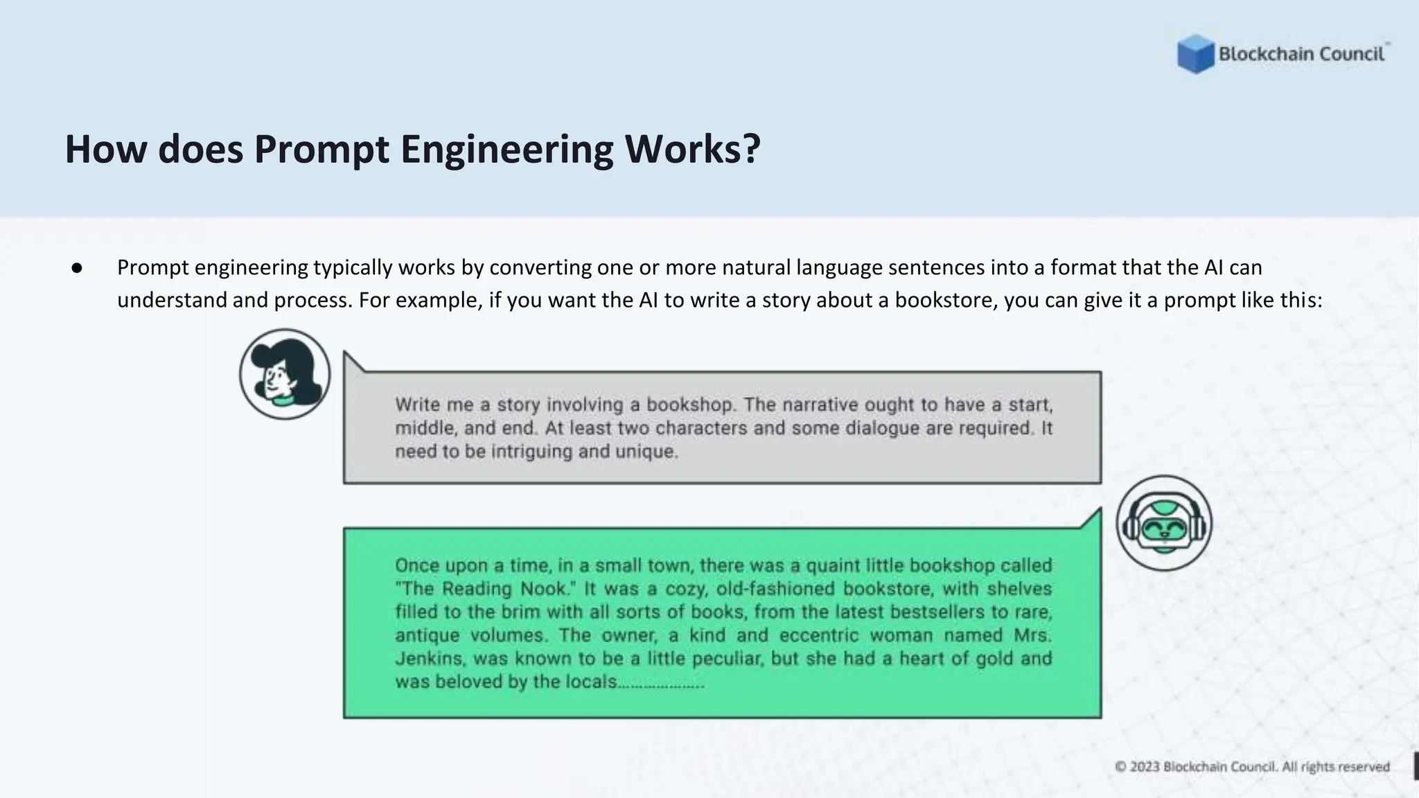 How does Prompt Engineering Works?
● Prompt engineering typically works by converting one or more natural language sentences into a format that the AI can
understand and process. For example, if you want the AI to write a story about a bookstore, you can give it a prompt like this:
 