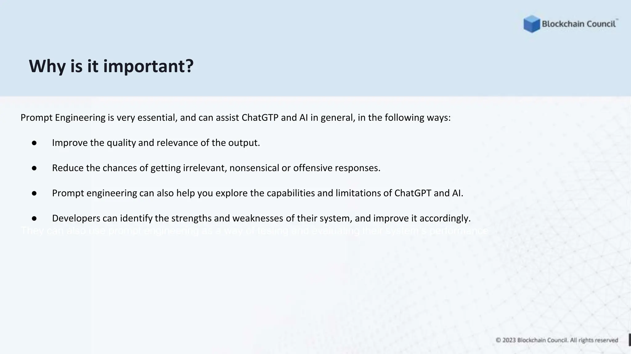 Why is it important?
Prompt Engineering is very essential, and can assist ChatGTP and AI in general, in the following ways:
● Improve the quality and relevance of the output.
● Reduce the chances of getting irrelevant, nonsensical or offensive responses.
● Prompt engineering can also help you explore the capabilities and limitations of ChatGPT and AI.
● Developers can identify the strengths and weaknesses of their system, and improve it accordingly.
They can also use prompt engineering as a way of testing and evaluating their system’s performance
 