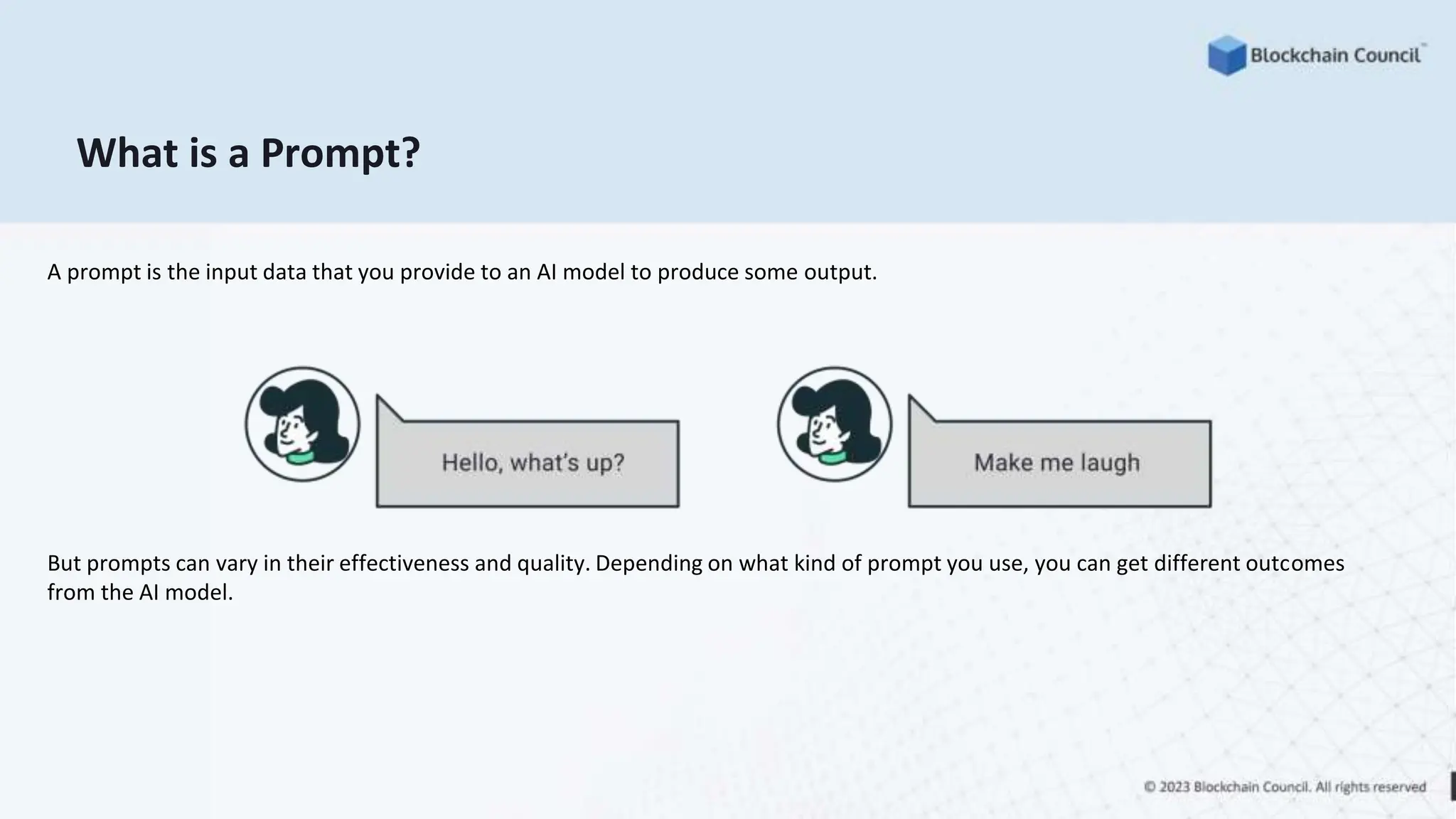 What is a Prompt?
A prompt is the input data that you provide to an AI model to produce some output.
But prompts can vary in their effectiveness and quality. Depending on what kind of prompt you use, you can get different outcomes
from the AI model.
 