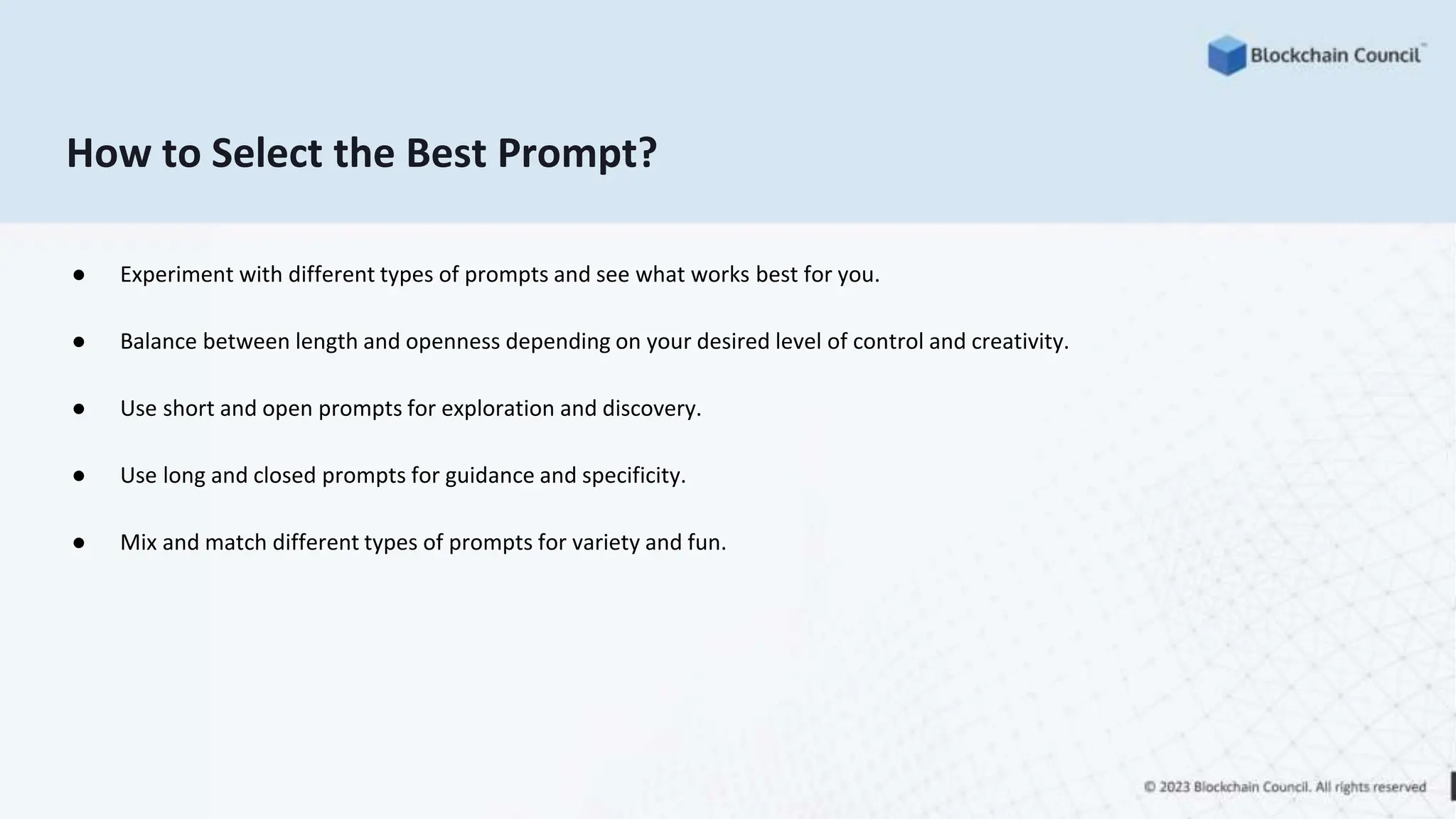 How to Select the Best Prompt?
● Experiment with different types of prompts and see what works best for you.
● Balance between length and openness depending on your desired level of control and creativity.
● Use short and open prompts for exploration and discovery.
● Use long and closed prompts for guidance and specificity.
● Mix and match different types of prompts for variety and fun.
 