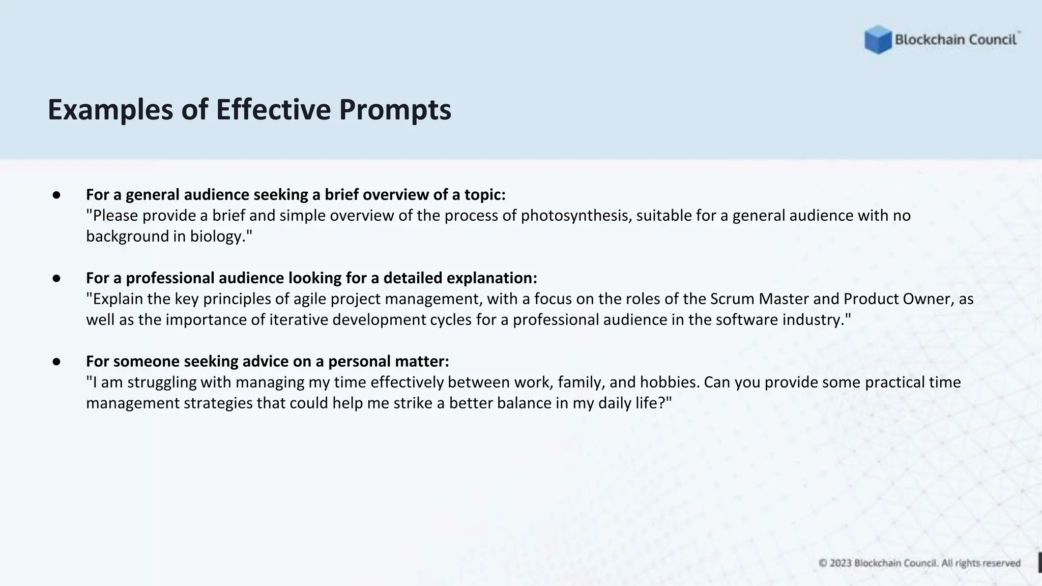 Examples of Effective Prompts
● For a general audience seeking a brief overview of a topic:
"Please provide a brief and simple overview of the process of photosynthesis, suitable for a general audience with no
background in biology."
● For a professional audience looking for a detailed explanation:
"Explain the key principles of agile project management, with a focus on the roles of the Scrum Master and Product Owner, as
well as the importance of iterative development cycles for a professional audience in the software industry."
● For someone seeking advice on a personal matter:
"I am struggling with managing my time effectively between work, family, and hobbies. Can you provide some practical time
management strategies that could help me strike a better balance in my daily life?"
 
