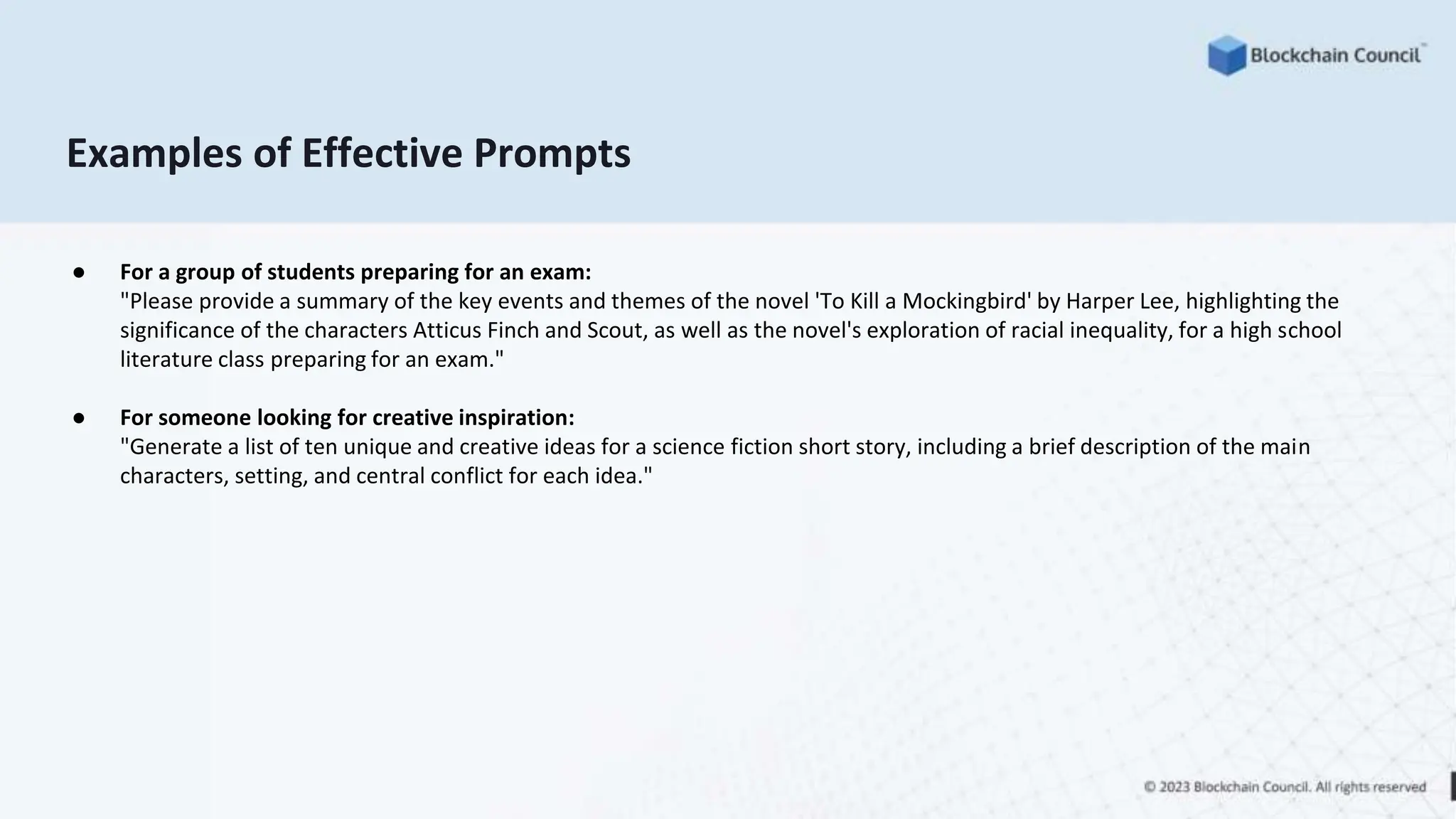 Examples of Effective Prompts
● For a group of students preparing for an exam:
"Please provide a summary of the key events and themes of the novel 'To Kill a Mockingbird' by Harper Lee, highlighting the
significance of the characters Atticus Finch and Scout, as well as the novel's exploration of racial inequality, for a high school
literature class preparing for an exam."
● For someone looking for creative inspiration:
"Generate a list of ten unique and creative ideas for a science fiction short story, including a brief description of the main
characters, setting, and central conflict for each idea."
 