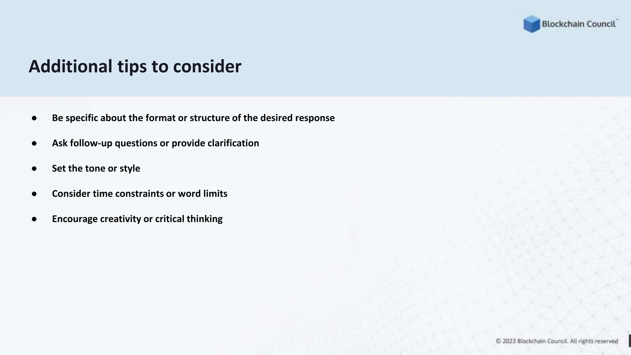 Additional tips to consider
● Be specific about the format or structure of the desired response
● Ask follow-up questions or provide clarification
● Set the tone or style
● Consider time constraints or word limits
● Encourage creativity or critical thinking
 