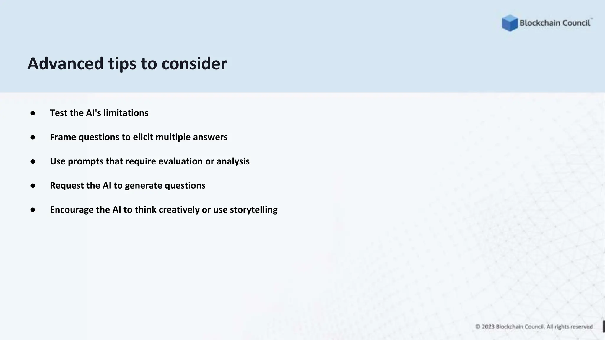 Advanced tips to consider
● Test the AI's limitations
● Frame questions to elicit multiple answers
● Use prompts that require evaluation or analysis
● Request the AI to generate questions
● Encourage the AI to think creatively or use storytelling
 