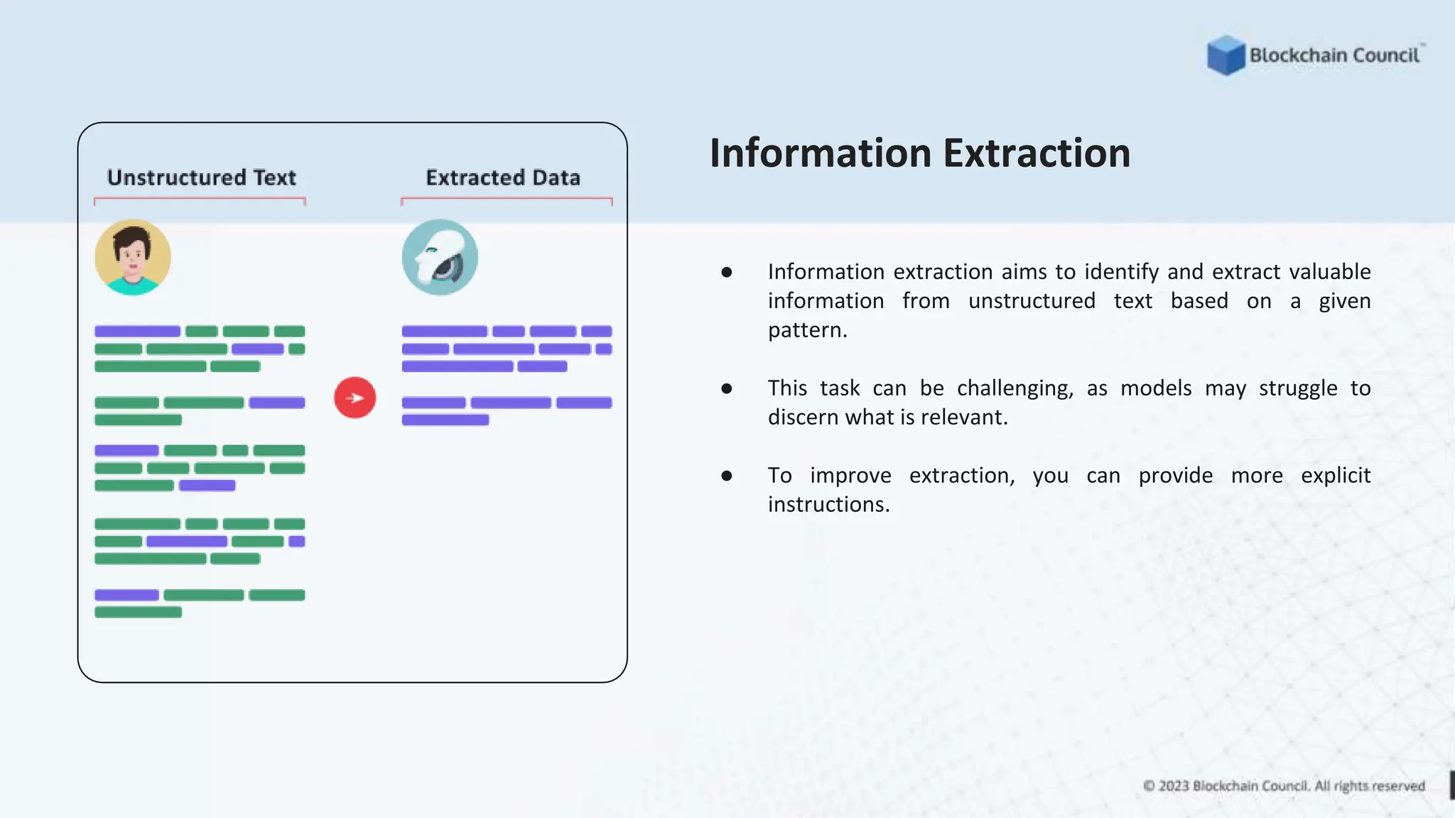 Information Extraction
● Information extraction aims to identify and extract valuable
information from unstructured text based on a given
pattern.
● This task can be challenging, as models may struggle to
discern what is relevant.
● To improve extraction, you can provide more explicit
instructions.
 