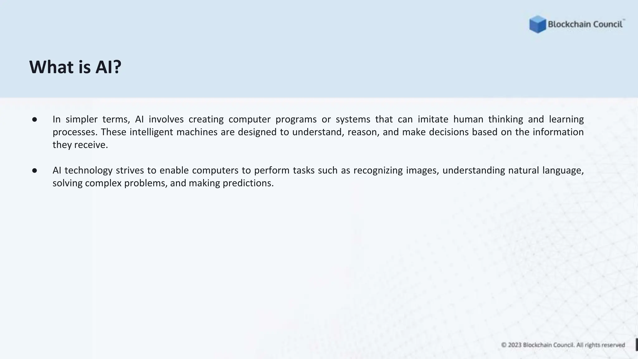 What is AI?
● In simpler terms, AI involves creating computer programs or systems that can imitate human thinking and learning
processes. These intelligent machines are designed to understand, reason, and make decisions based on the information
they receive.
● AI technology strives to enable computers to perform tasks such as recognizing images, understanding natural language,
solving complex problems, and making predictions.
 