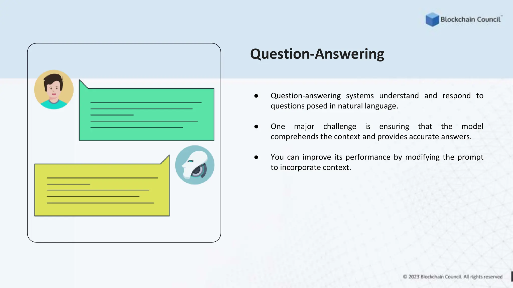 Question-Answering
● Question-answering systems understand and respond to
questions posed in natural language.
● One major challenge is ensuring that the model
comprehends the context and provides accurate answers.
● You can improve its performance by modifying the prompt
to incorporate context.
 