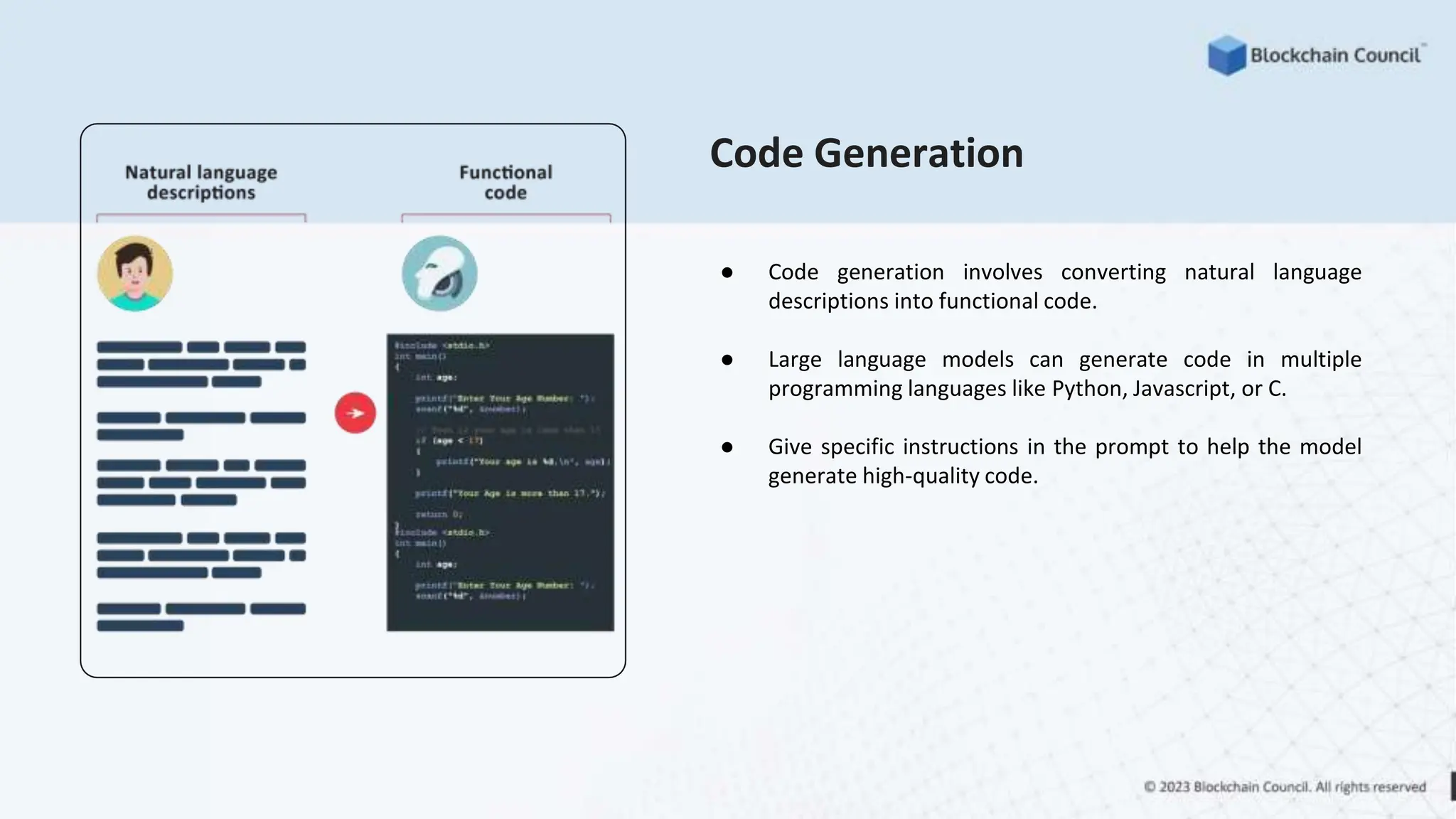 Code Generation
● Code generation involves converting natural language
descriptions into functional code.
● Large language models can generate code in multiple
programming languages like Python, Javascript, or C.
● Give specific instructions in the prompt to help the model
generate high-quality code.
 
