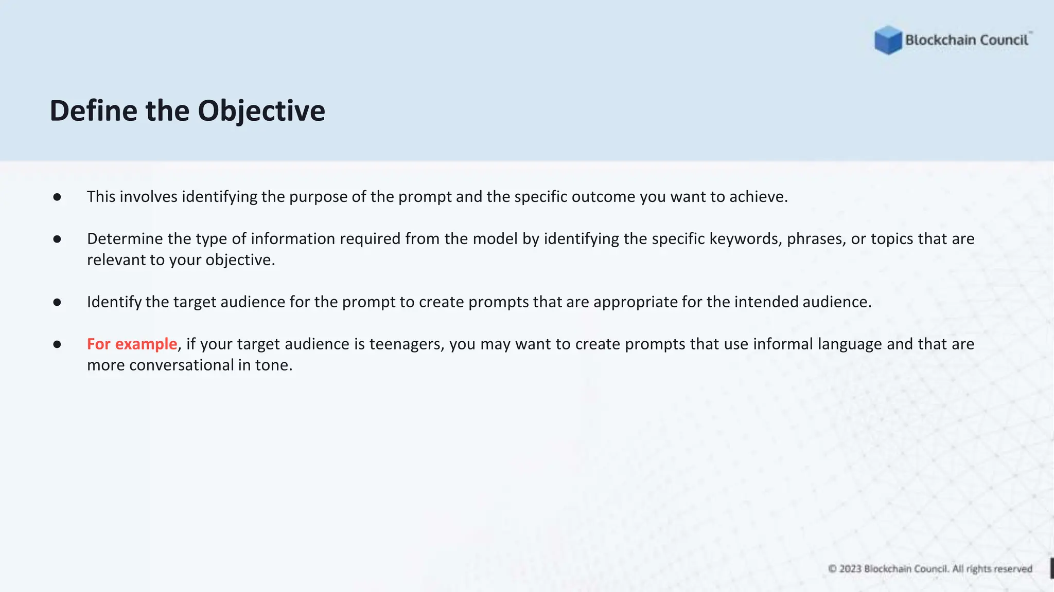 Define the Objective
● This involves identifying the purpose of the prompt and the specific outcome you want to achieve.
● Determine the type of information required from the model by identifying the specific keywords, phrases, or topics that are
relevant to your objective.
● Identify the target audience for the prompt to create prompts that are appropriate for the intended audience.
● For example, if your target audience is teenagers, you may want to create prompts that use informal language and that are
more conversational in tone.
 