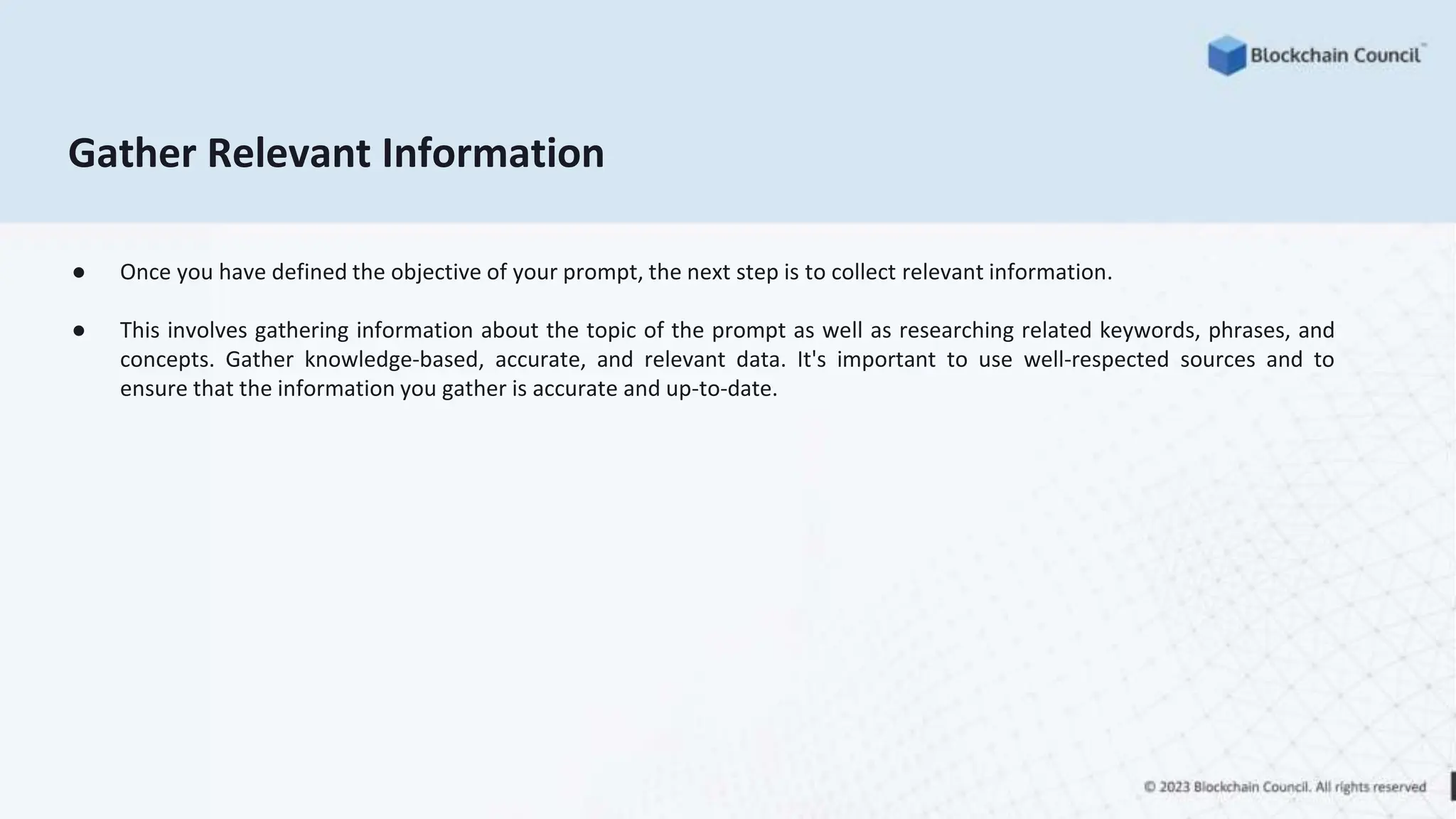 Gather Relevant Information
● Once you have defined the objective of your prompt, the next step is to collect relevant information.
● This involves gathering information about the topic of the prompt as well as researching related keywords, phrases, and
concepts. Gather knowledge-based, accurate, and relevant data. It's important to use well-respected sources and to
ensure that the information you gather is accurate and up-to-date.
 