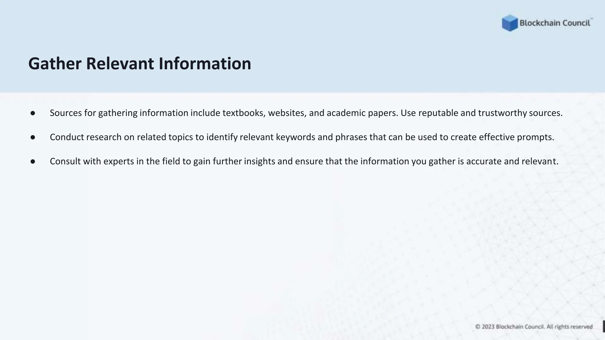 Gather Relevant Information
● Sources for gathering information include textbooks, websites, and academic papers. Use reputable and trustworthy sources.
● Conduct research on related topics to identify relevant keywords and phrases that can be used to create effective prompts.
● Consult with experts in the field to gain further insights and ensure that the information you gather is accurate and relevant.
 