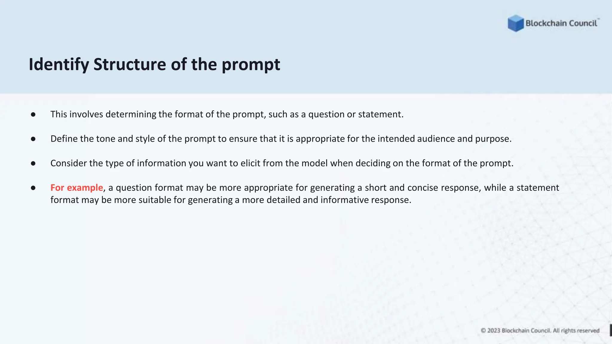 Identify Structure of the prompt
● This involves determining the format of the prompt, such as a question or statement.
● Define the tone and style of the prompt to ensure that it is appropriate for the intended audience and purpose.
● Consider the type of information you want to elicit from the model when deciding on the format of the prompt.
● For example, a question format may be more appropriate for generating a short and concise response, while a statement
format may be more suitable for generating a more detailed and informative response.
 