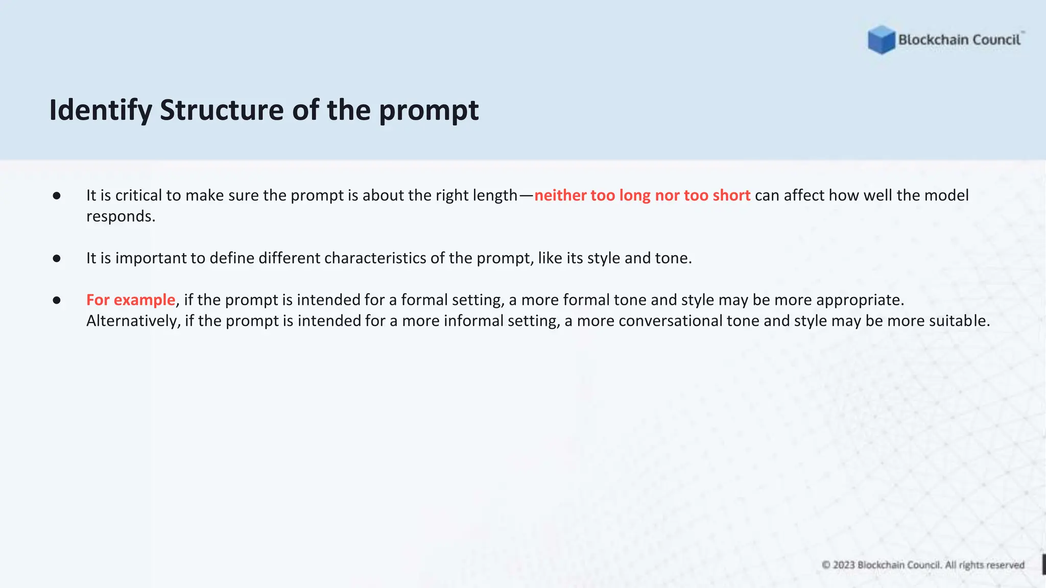 Identify Structure of the prompt
● It is critical to make sure the prompt is about the right length—neither too long nor too short can affect how well the model
responds.
● It is important to define different characteristics of the prompt, like its style and tone.
● For example, if the prompt is intended for a formal setting, a more formal tone and style may be more appropriate.
Alternatively, if the prompt is intended for a more informal setting, a more conversational tone and style may be more suitable.
 