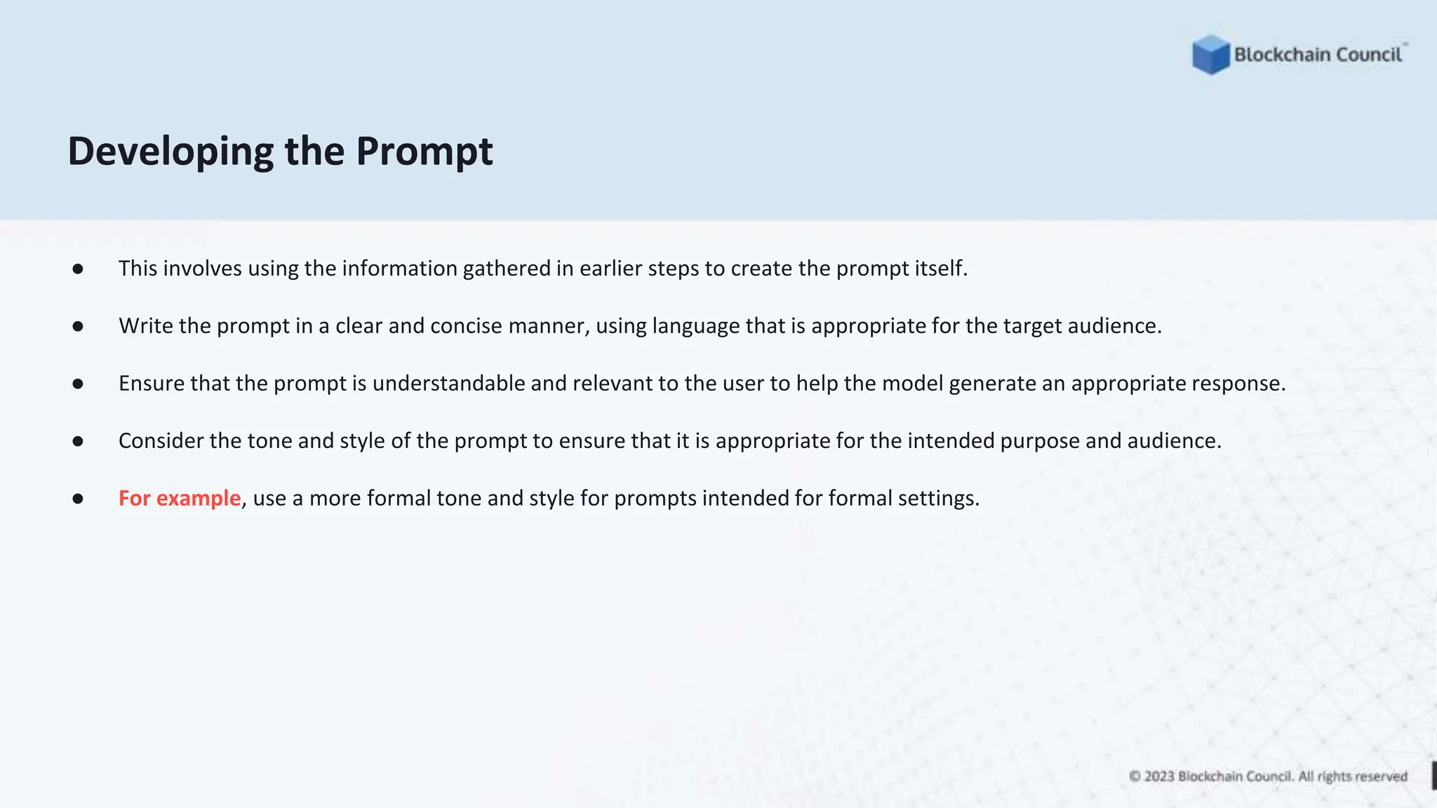 Developing the Prompt
● This involves using the information gathered in earlier steps to create the prompt itself.
● Write the prompt in a clear and concise manner, using language that is appropriate for the target audience.
● Ensure that the prompt is understandable and relevant to the user to help the model generate an appropriate response.
● Consider the tone and style of the prompt to ensure that it is appropriate for the intended purpose and audience.
● For example, use a more formal tone and style for prompts intended for formal settings.
 