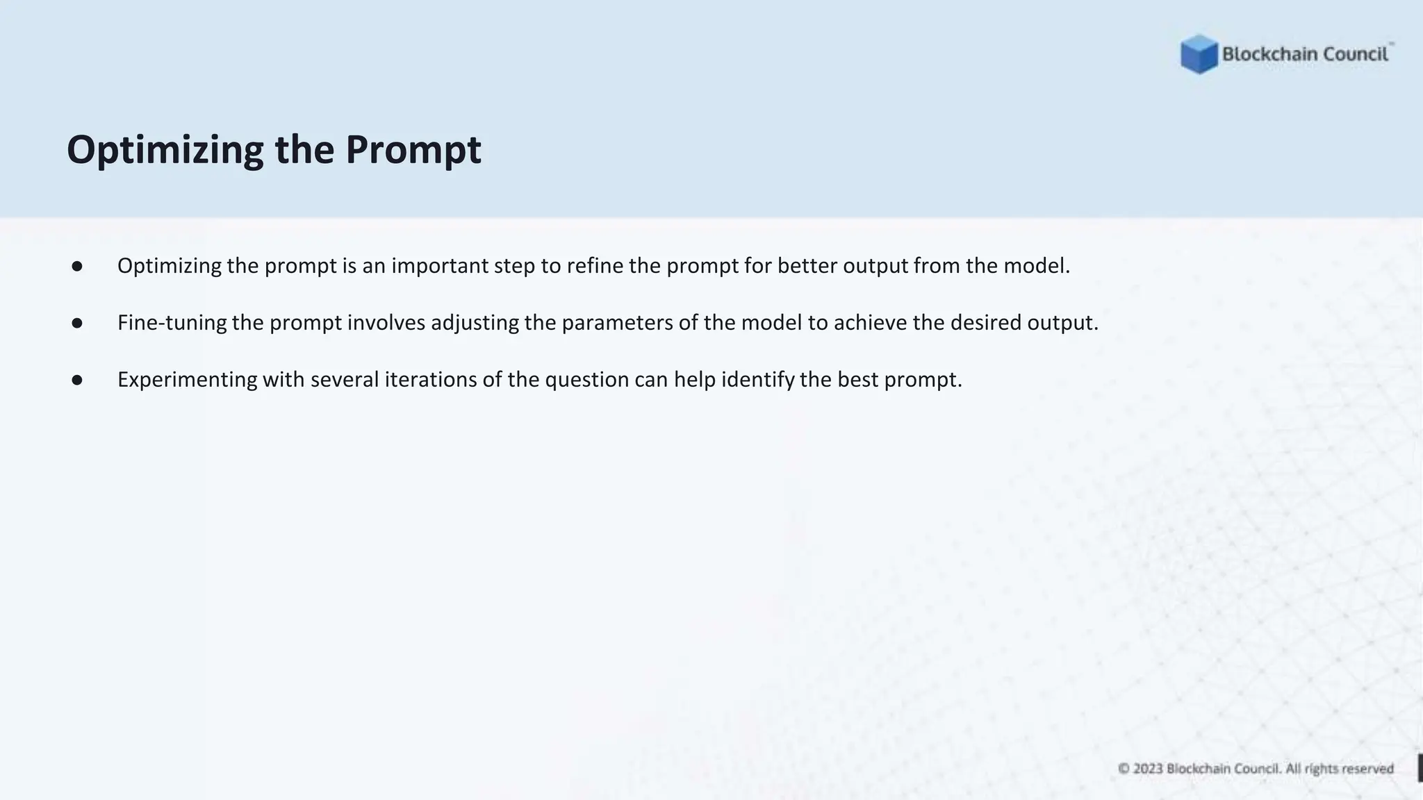 Optimizing the Prompt
● Optimizing the prompt is an important step to refine the prompt for better output from the model.
● Fine-tuning the prompt involves adjusting the parameters of the model to achieve the desired output.
● Experimenting with several iterations of the question can help identify the best prompt.
 