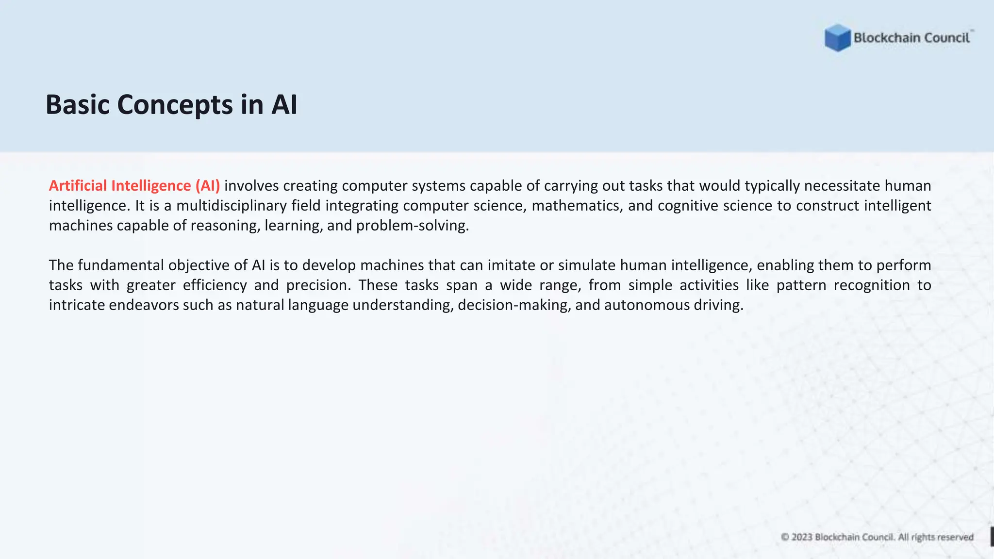 Basic Concepts in AI
Artificial Intelligence (AI) involves creating computer systems capable of carrying out tasks that would typically necessitate human
intelligence. It is a multidisciplinary field integrating computer science, mathematics, and cognitive science to construct intelligent
machines capable of reasoning, learning, and problem-solving.
The fundamental objective of AI is to develop machines that can imitate or simulate human intelligence, enabling them to perform
tasks with greater efficiency and precision. These tasks span a wide range, from simple activities like pattern recognition to
intricate endeavors such as natural language understanding, decision-making, and autonomous driving.
 