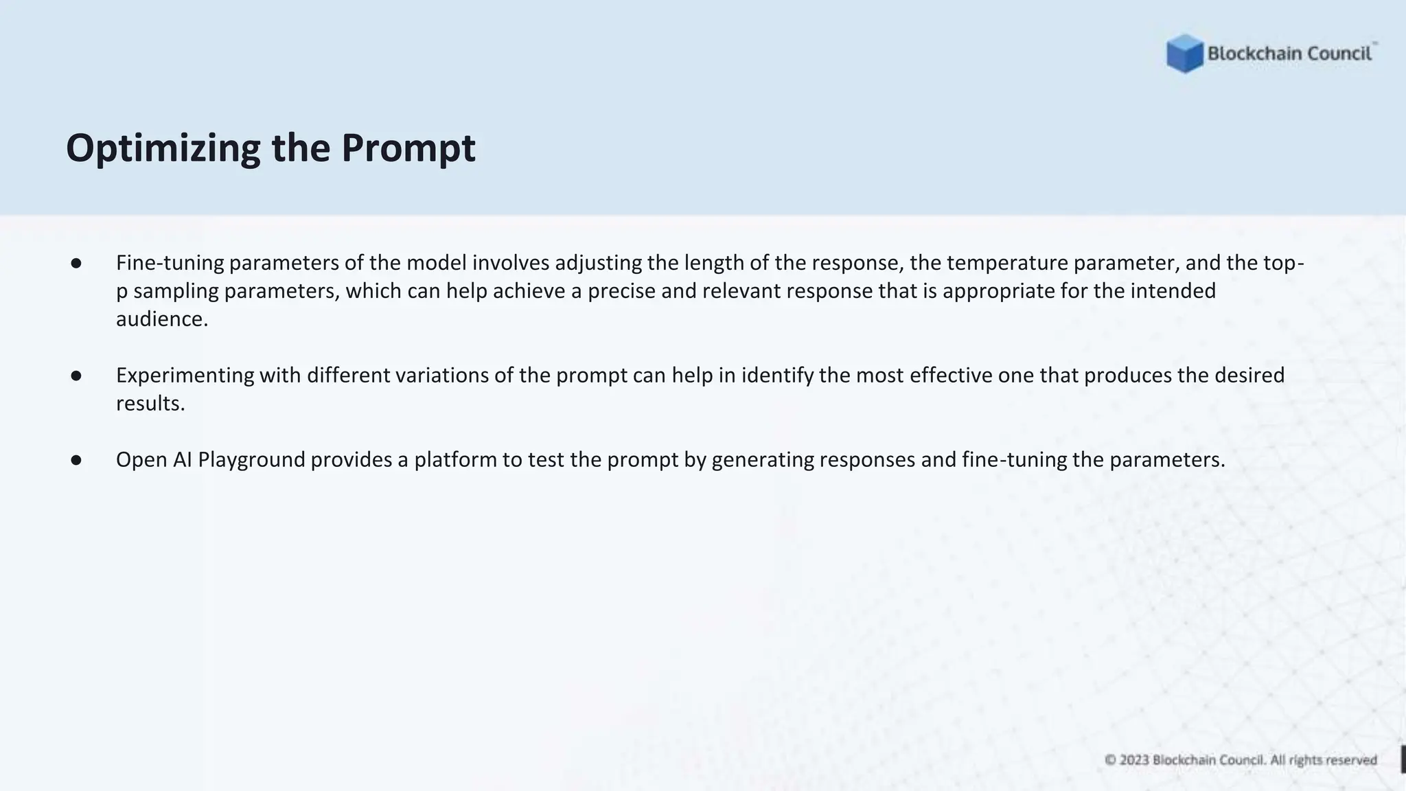 Optimizing the Prompt
● Fine-tuning parameters of the model involves adjusting the length of the response, the temperature parameter, and the top-
p sampling parameters, which can help achieve a precise and relevant response that is appropriate for the intended
audience.
● Experimenting with different variations of the prompt can help in identify the most effective one that produces the desired
results.
● Open AI Playground provides a platform to test the prompt by generating responses and fine-tuning the parameters.
 