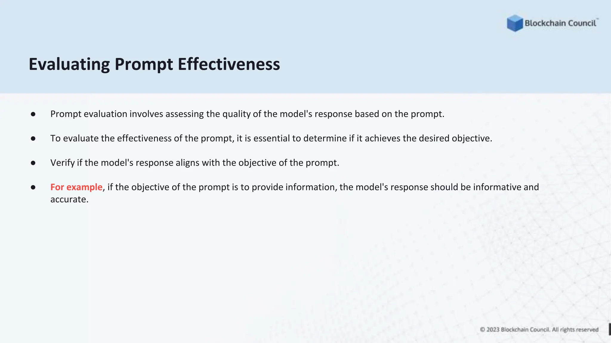 Evaluating Prompt Effectiveness
● Prompt evaluation involves assessing the quality of the model's response based on the prompt.
● To evaluate the effectiveness of the prompt, it is essential to determine if it achieves the desired objective.
● Verify if the model's response aligns with the objective of the prompt.
● For example, if the objective of the prompt is to provide information, the model's response should be informative and
accurate.
 