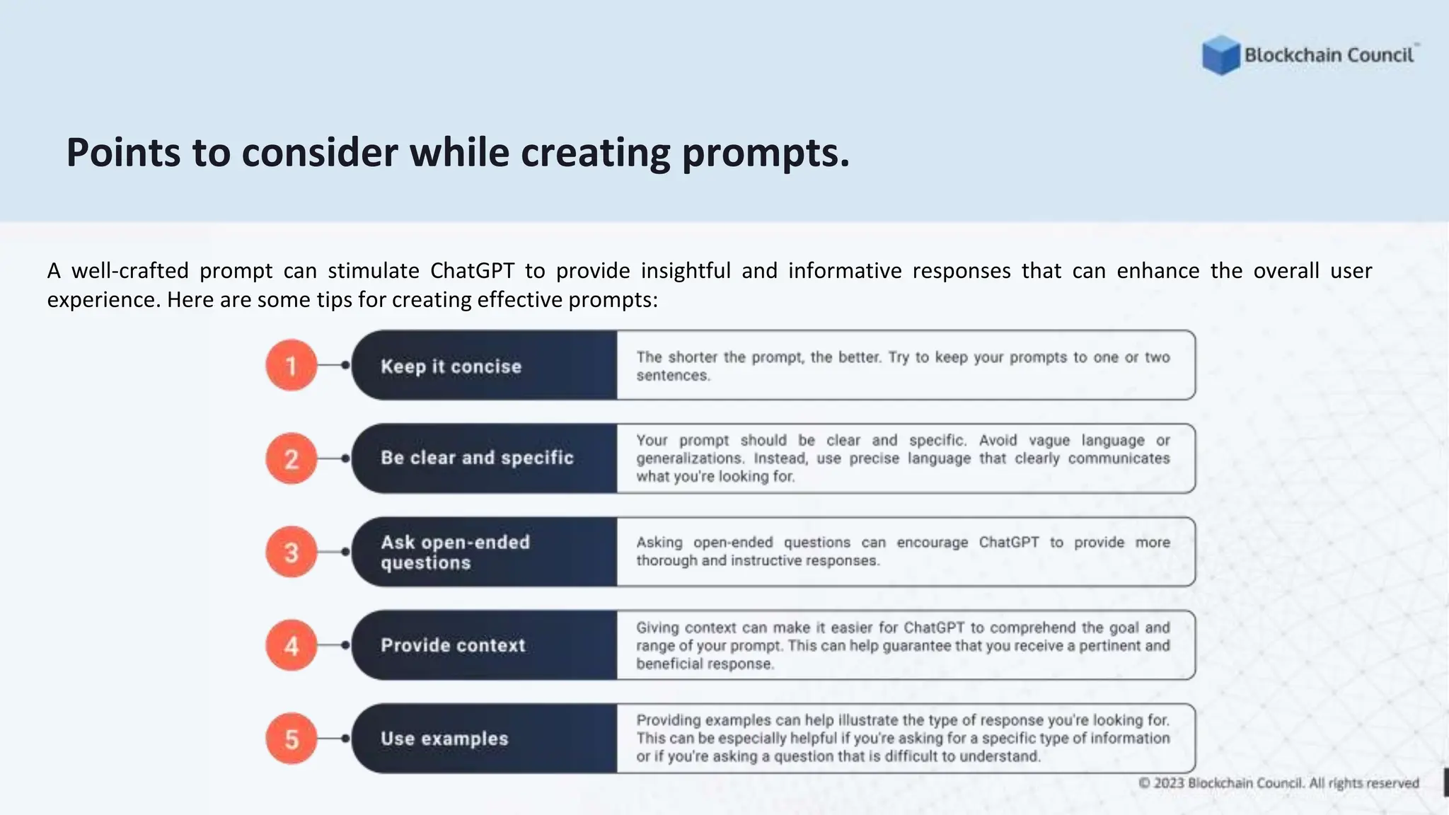 Points to consider while creating prompts.
A well-crafted prompt can stimulate ChatGPT to provide insightful and informative responses that can enhance the overall user
experience. Here are some tips for creating effective prompts:
 