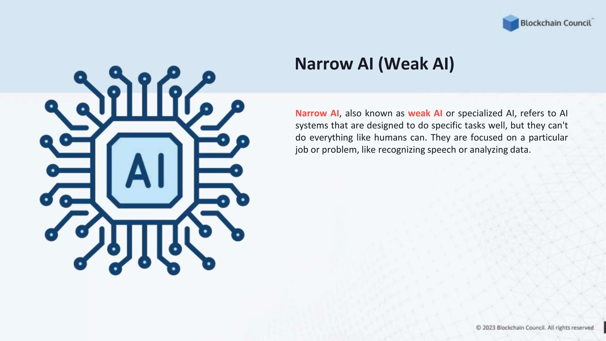 Narrow AI (Weak AI)
Narrow AI, also known as weak AI or specialized AI, refers to AI
systems that are designed to do specific tasks well, but they can't
do everything like humans can. They are focused on a particular
job or problem, like recognizing speech or analyzing data.
 