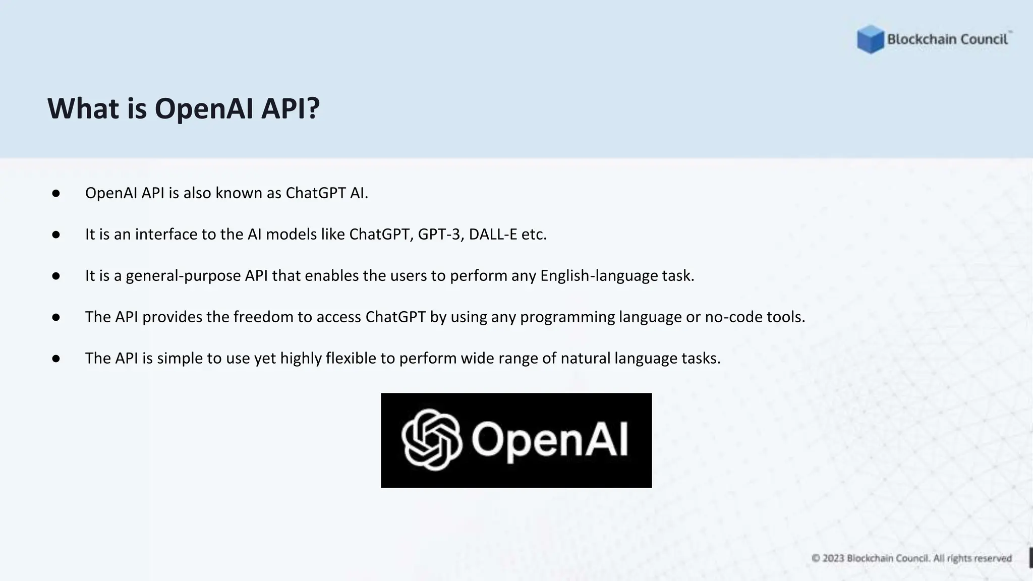 What is OpenAI API?
● OpenAI API is also known as ChatGPT AI.
● It is an interface to the AI models like ChatGPT, GPT-3, DALL-E etc.
● It is a general-purpose API that enables the users to perform any English-language task.
● The API provides the freedom to access ChatGPT by using any programming language or no-code tools.
● The API is simple to use yet highly flexible to perform wide range of natural language tasks.
 