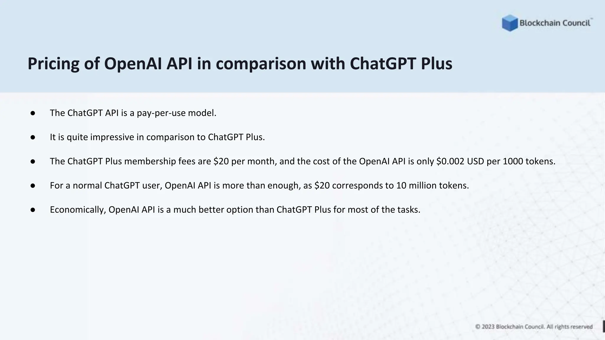 Pricing of OpenAI API in comparison with ChatGPT Plus
● The ChatGPT API is a pay-per-use model.
● It is quite impressive in comparison to ChatGPT Plus.
● The ChatGPT Plus membership fees are $20 per month, and the cost of the OpenAI API is only $0.002 USD per 1000 tokens.
● For a normal ChatGPT user, OpenAI API is more than enough, as $20 corresponds to 10 million tokens.
● Economically, OpenAI API is a much better option than ChatGPT Plus for most of the tasks.
 