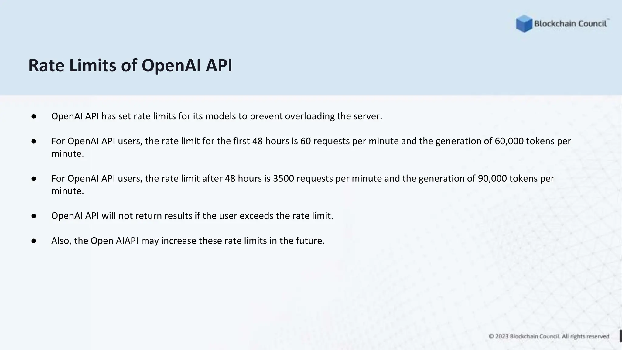 Rate Limits of OpenAI API
● OpenAI API has set rate limits for its models to prevent overloading the server.
● For OpenAI API users, the rate limit for the first 48 hours is 60 requests per minute and the generation of 60,000 tokens per
minute.
● For OpenAI API users, the rate limit after 48 hours is 3500 requests per minute and the generation of 90,000 tokens per
minute.
● OpenAI API will not return results if the user exceeds the rate limit.
● Also, the Open AIAPI may increase these rate limits in the future.
 