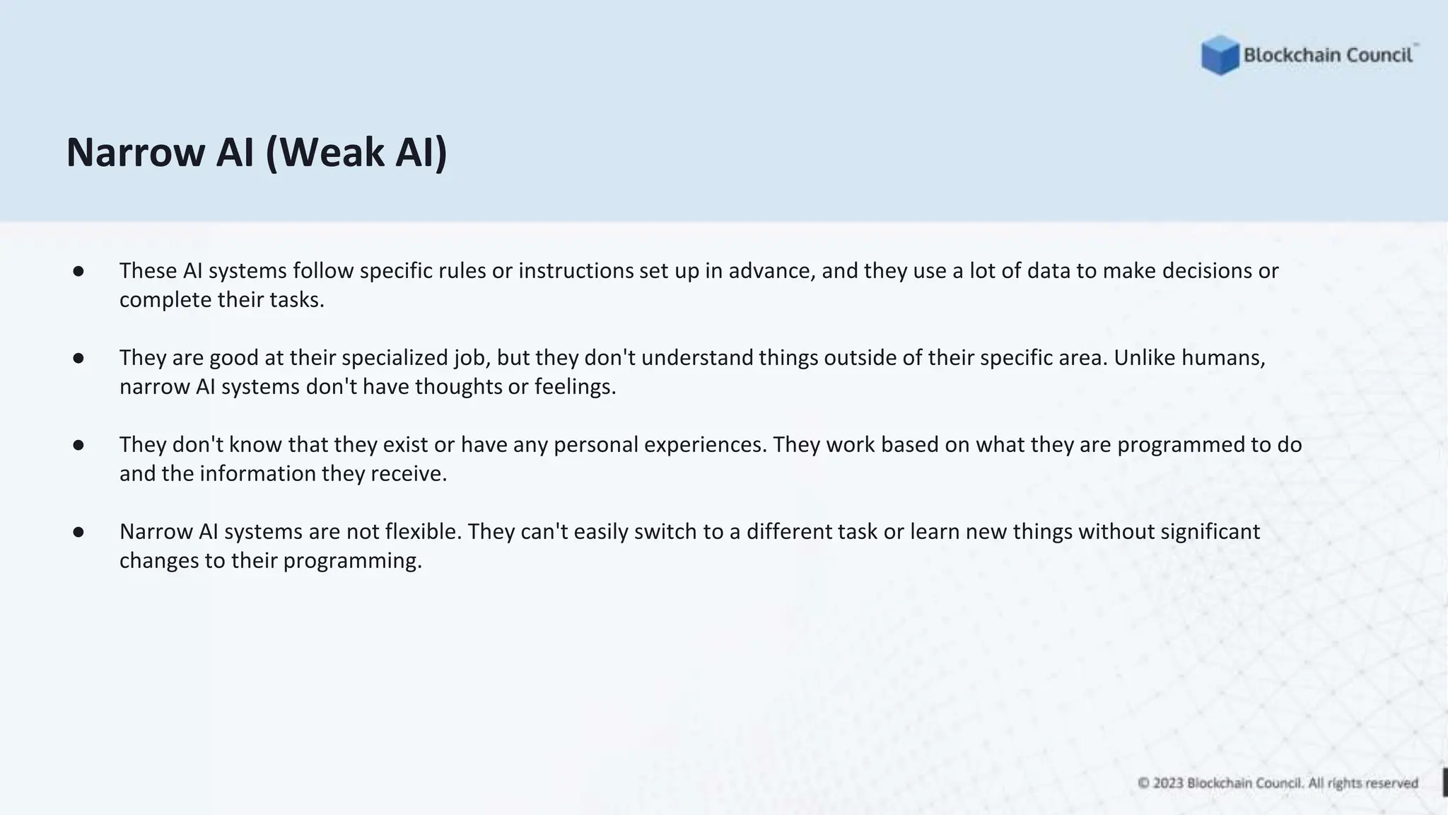 Narrow AI (Weak AI)
● These AI systems follow specific rules or instructions set up in advance, and they use a lot of data to make decisions or
complete their tasks.
● They are good at their specialized job, but they don't understand things outside of their specific area. Unlike humans,
narrow AI systems don't have thoughts or feelings.
● They don't know that they exist or have any personal experiences. They work based on what they are programmed to do
and the information they receive.
● Narrow AI systems are not flexible. They can't easily switch to a different task or learn new things without significant
changes to their programming.
 