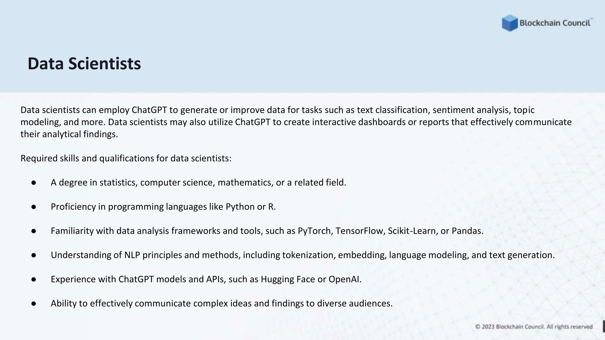 Data Scientists
Data scientists can employ ChatGPT to generate or improve data for tasks such as text classification, sentiment analysis, topic
modeling, and more. Data scientists may also utilize ChatGPT to create interactive dashboards or reports that effectively communicate
their analytical findings.
Required skills and qualifications for data scientists:
● A degree in statistics, computer science, mathematics, or a related field.
● Proficiency in programming languages like Python or R.
● Familiarity with data analysis frameworks and tools, such as PyTorch, TensorFlow, Scikit-Learn, or Pandas.
● Understanding of NLP principles and methods, including tokenization, embedding, language modeling, and text generation.
● Experience with ChatGPT models and APIs, such as Hugging Face or OpenAI.
● Ability to effectively communicate complex ideas and findings to diverse audiences.
 