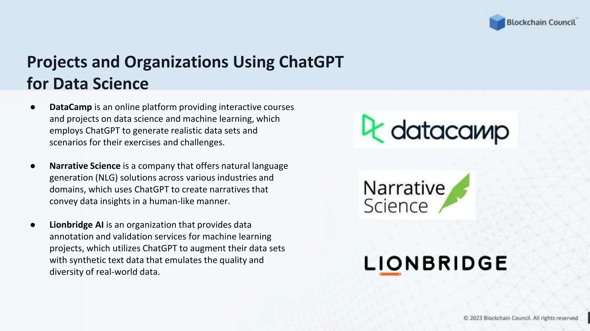 Projects and Organizations Using ChatGPT
for Data Science
● DataCamp is an online platform providing interactive courses
and projects on data science and machine learning, which
employs ChatGPT to generate realistic data sets and
scenarios for their exercises and challenges.
● Narrative Science is a company that offers natural language
generation (NLG) solutions across various industries and
domains, which uses ChatGPT to create narratives that
convey data insights in a human-like manner.
● Lionbridge AI is an organization that provides data
annotation and validation services for machine learning
projects, which utilizes ChatGPT to augment their data sets
with synthetic text data that emulates the quality and
diversity of real-world data.
 