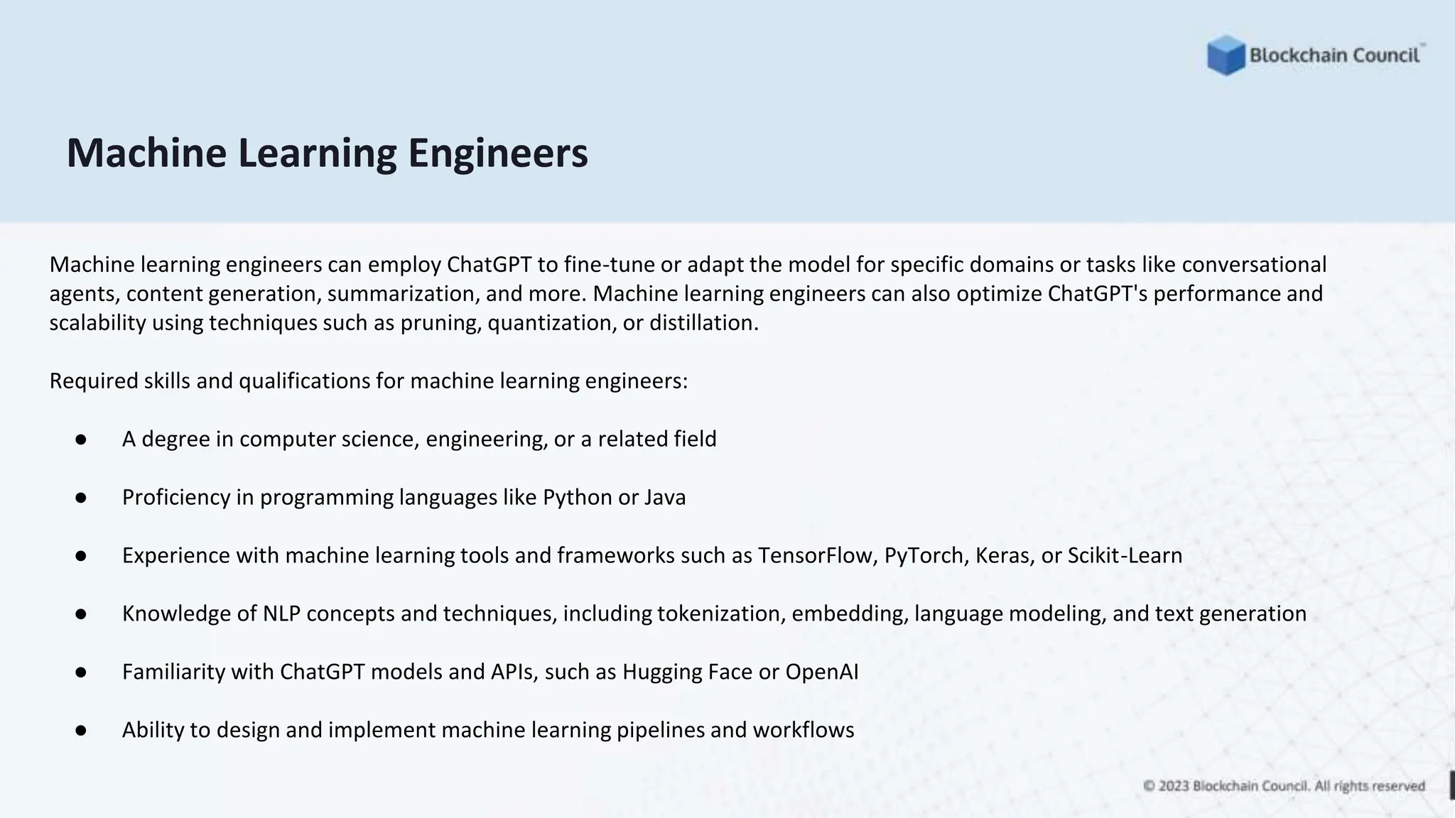 Machine Learning Engineers
Machine learning engineers can employ ChatGPT to fine-tune or adapt the model for specific domains or tasks like conversational
agents, content generation, summarization, and more. Machine learning engineers can also optimize ChatGPT's performance and
scalability using techniques such as pruning, quantization, or distillation.
Required skills and qualifications for machine learning engineers:
● A degree in computer science, engineering, or a related field
● Proficiency in programming languages like Python or Java
● Experience with machine learning tools and frameworks such as TensorFlow, PyTorch, Keras, or Scikit-Learn
● Knowledge of NLP concepts and techniques, including tokenization, embedding, language modeling, and text generation
● Familiarity with ChatGPT models and APIs, such as Hugging Face or OpenAI
● Ability to design and implement machine learning pipelines and workflows
 