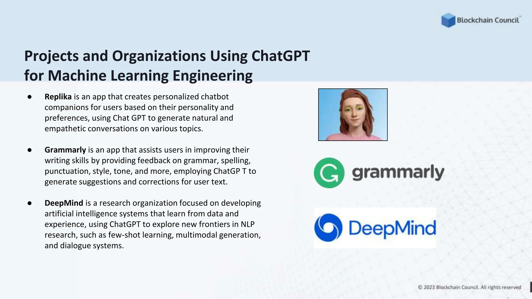 Projects and Organizations Using ChatGPT
for Machine Learning Engineering
● Replika is an app that creates personalized chatbot
companions for users based on their personality and
preferences, using Chat GPT to generate natural and
empathetic conversations on various topics.
● Grammarly is an app that assists users in improving their
writing skills by providing feedback on grammar, spelling,
punctuation, style, tone, and more, employing ChatGP T to
generate suggestions and corrections for user text.
● DeepMind is a research organization focused on developing
artificial intelligence systems that learn from data and
experience, using ChatGPT to explore new frontiers in NLP
research, such as few-shot learning, multimodal generation,
and dialogue systems.
 