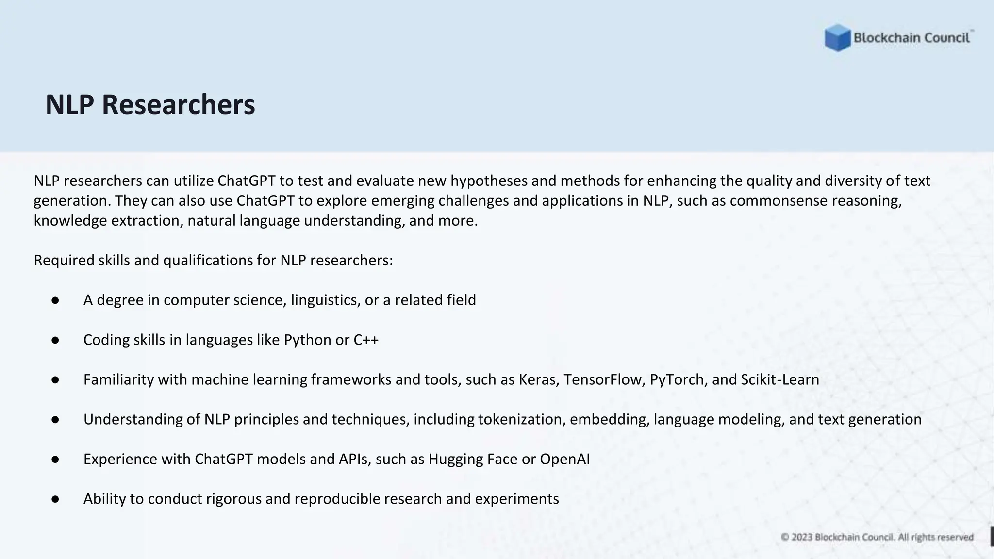 NLP Researchers
NLP researchers can utilize ChatGPT to test and evaluate new hypotheses and methods for enhancing the quality and diversity of text
generation. They can also use ChatGPT to explore emerging challenges and applications in NLP, such as commonsense reasoning,
knowledge extraction, natural language understanding, and more.
Required skills and qualifications for NLP researchers:
● A degree in computer science, linguistics, or a related field
● Coding skills in languages like Python or C++
● Familiarity with machine learning frameworks and tools, such as Keras, TensorFlow, PyTorch, and Scikit-Learn
● Understanding of NLP principles and techniques, including tokenization, embedding, language modeling, and text generation
● Experience with ChatGPT models and APIs, such as Hugging Face or OpenAI
● Ability to conduct rigorous and reproducible research and experiments
 