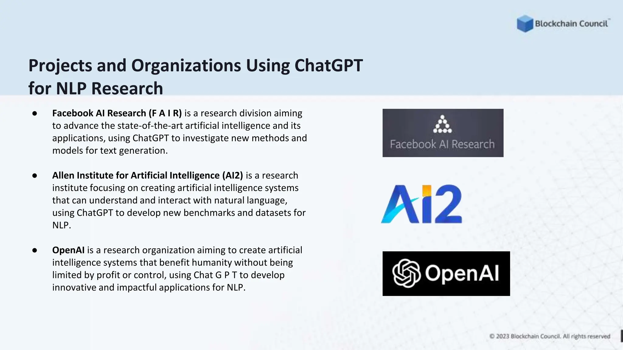 Projects and Organizations Using ChatGPT
for NLP Research
● Facebook AI Research (F A I R) is a research division aiming
to advance the state-of-the-art artificial intelligence and its
applications, using ChatGPT to investigate new methods and
models for text generation.
● Allen Institute for Artificial Intelligence (AI2) is a research
institute focusing on creating artificial intelligence systems
that can understand and interact with natural language,
using ChatGPT to develop new benchmarks and datasets for
NLP.
● OpenAI is a research organization aiming to create artificial
intelligence systems that benefit humanity without being
limited by profit or control, using Chat G P T to develop
innovative and impactful applications for NLP.
 