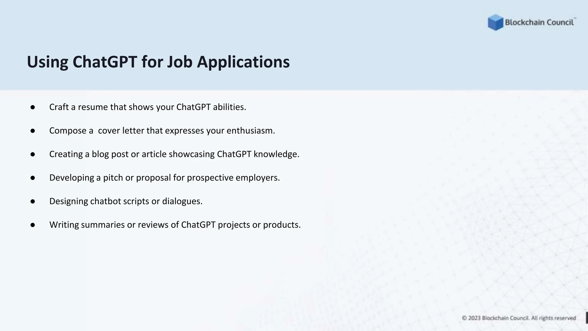 Using ChatGPT for Job Applications
● Craft a resume that shows your ChatGPT abilities.
● Compose a cover letter that expresses your enthusiasm.
● Creating a blog post or article showcasing ChatGPT knowledge.
● Developing a pitch or proposal for prospective employers.
● Designing chatbot scripts or dialogues.
● Writing summaries or reviews of ChatGPT projects or products.
 