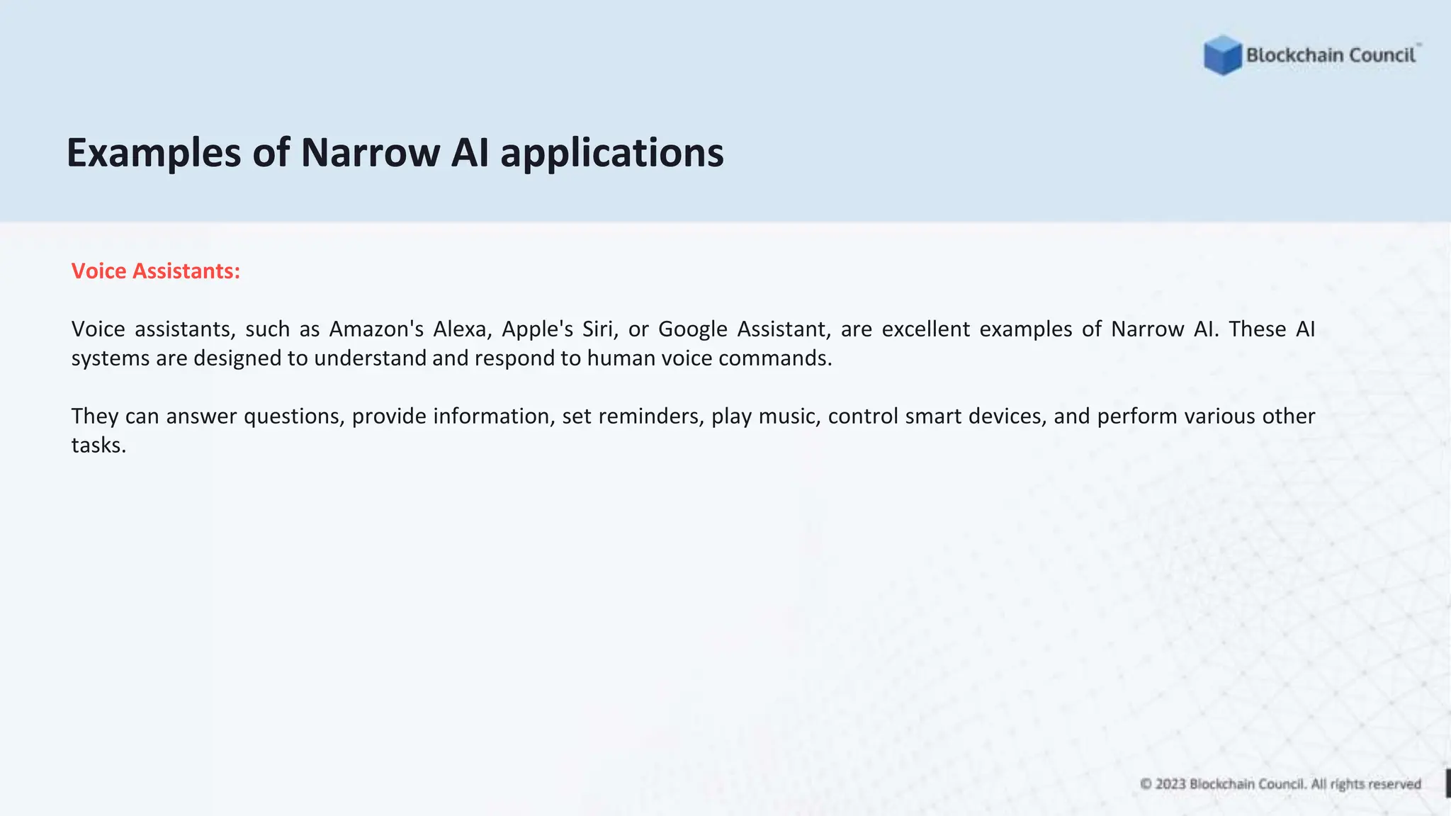 Examples of Narrow AI applications
Voice Assistants:
Voice assistants, such as Amazon's Alexa, Apple's Siri, or Google Assistant, are excellent examples of Narrow AI. These AI
systems are designed to understand and respond to human voice commands.
They can answer questions, provide information, set reminders, play music, control smart devices, and perform various other
tasks.
 