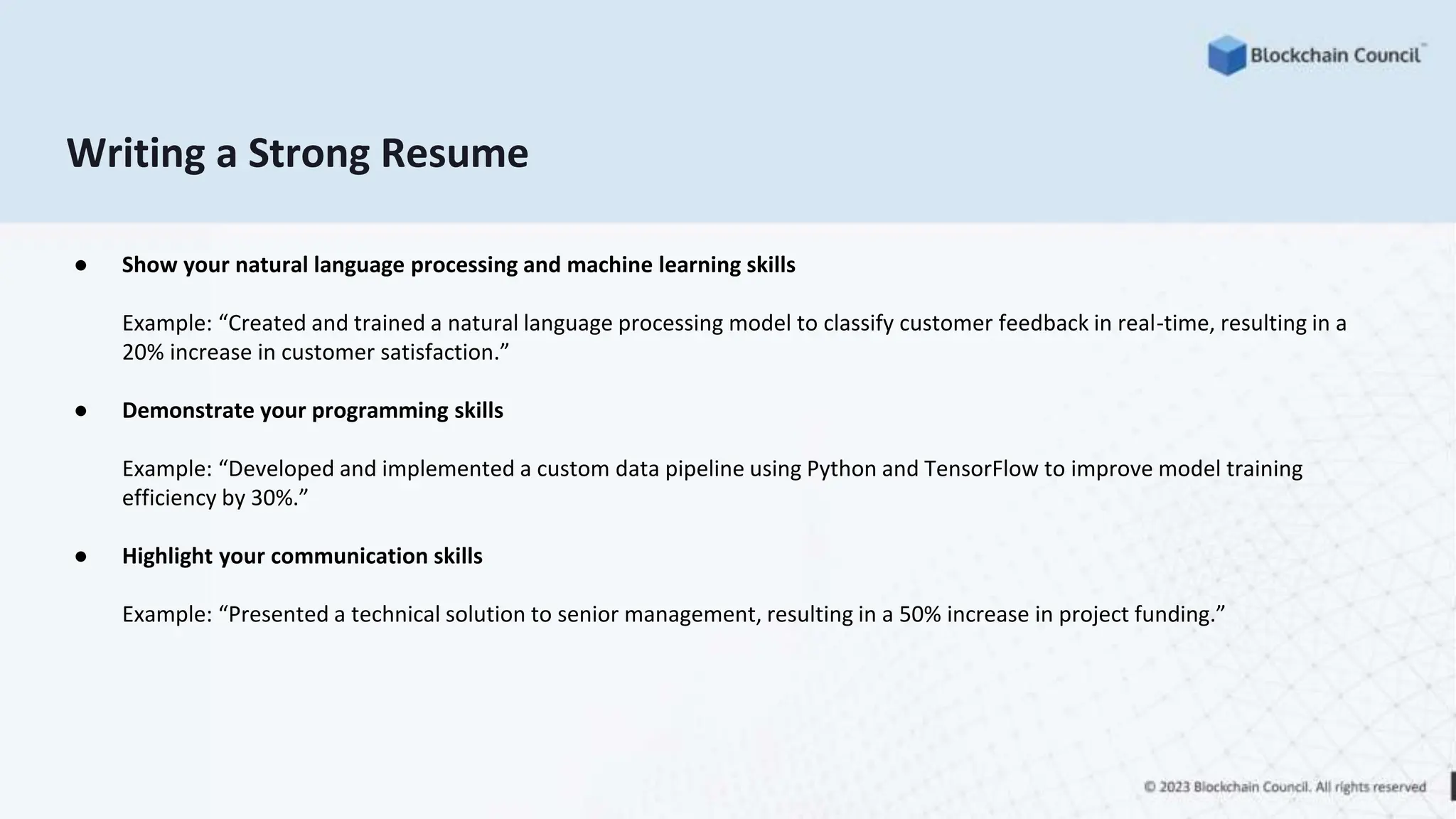 Writing a Strong Resume
● Show your natural language processing and machine learning skills
Example: “Created and trained a natural language processing model to classify customer feedback in real-time, resulting in a
20% increase in customer satisfaction.”
● Demonstrate your programming skills
Example: “Developed and implemented a custom data pipeline using Python and TensorFlow to improve model training
efficiency by 30%.”
● Highlight your communication skills
Example: “Presented a technical solution to senior management, resulting in a 50% increase in project funding.”
 