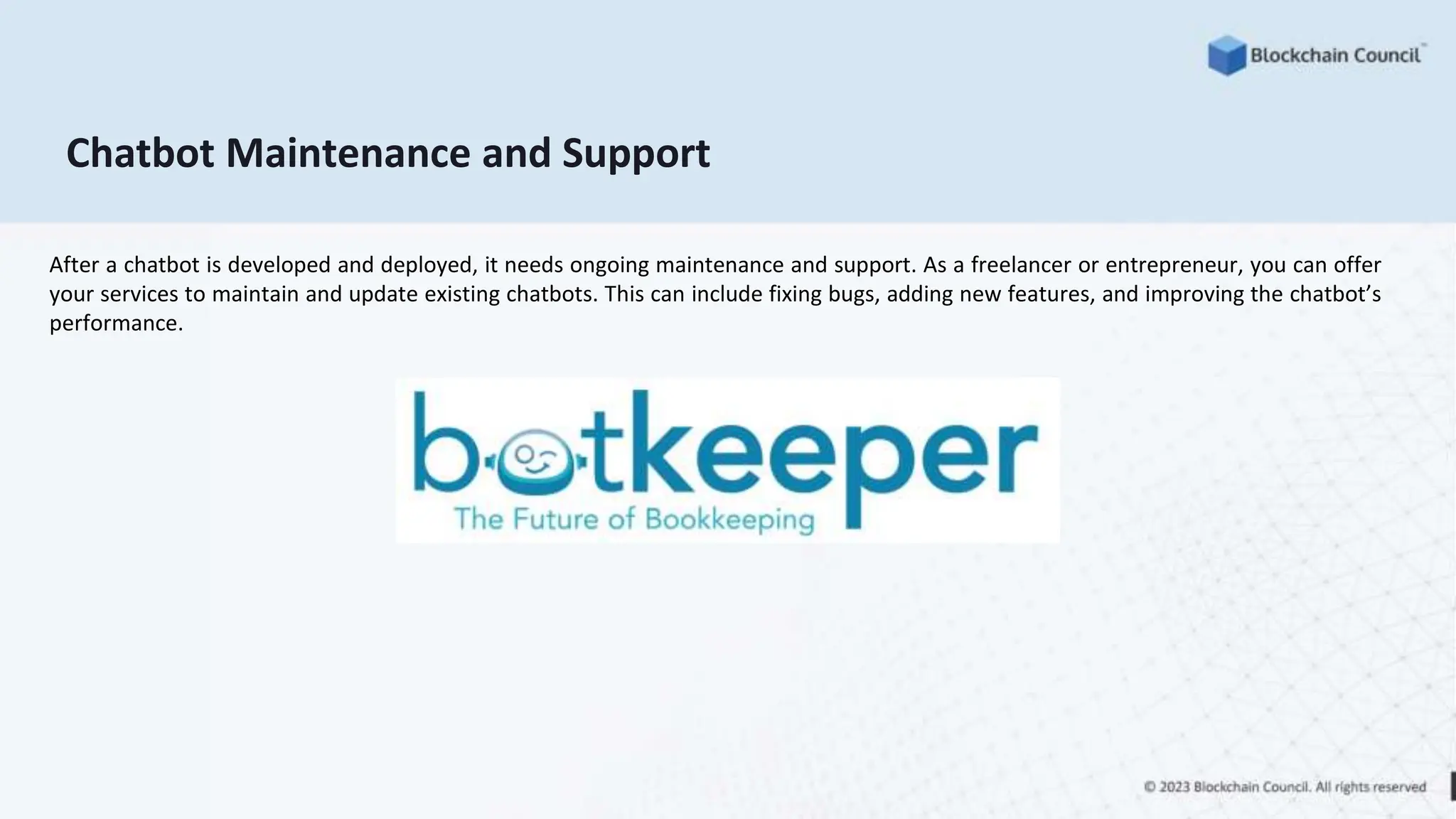 Chatbot Maintenance and Support
After a chatbot is developed and deployed, it needs ongoing maintenance and support. As a freelancer or entrepreneur, you can offer
your services to maintain and update existing chatbots. This can include fixing bugs, adding new features, and improving the chatbot’s
performance.
 