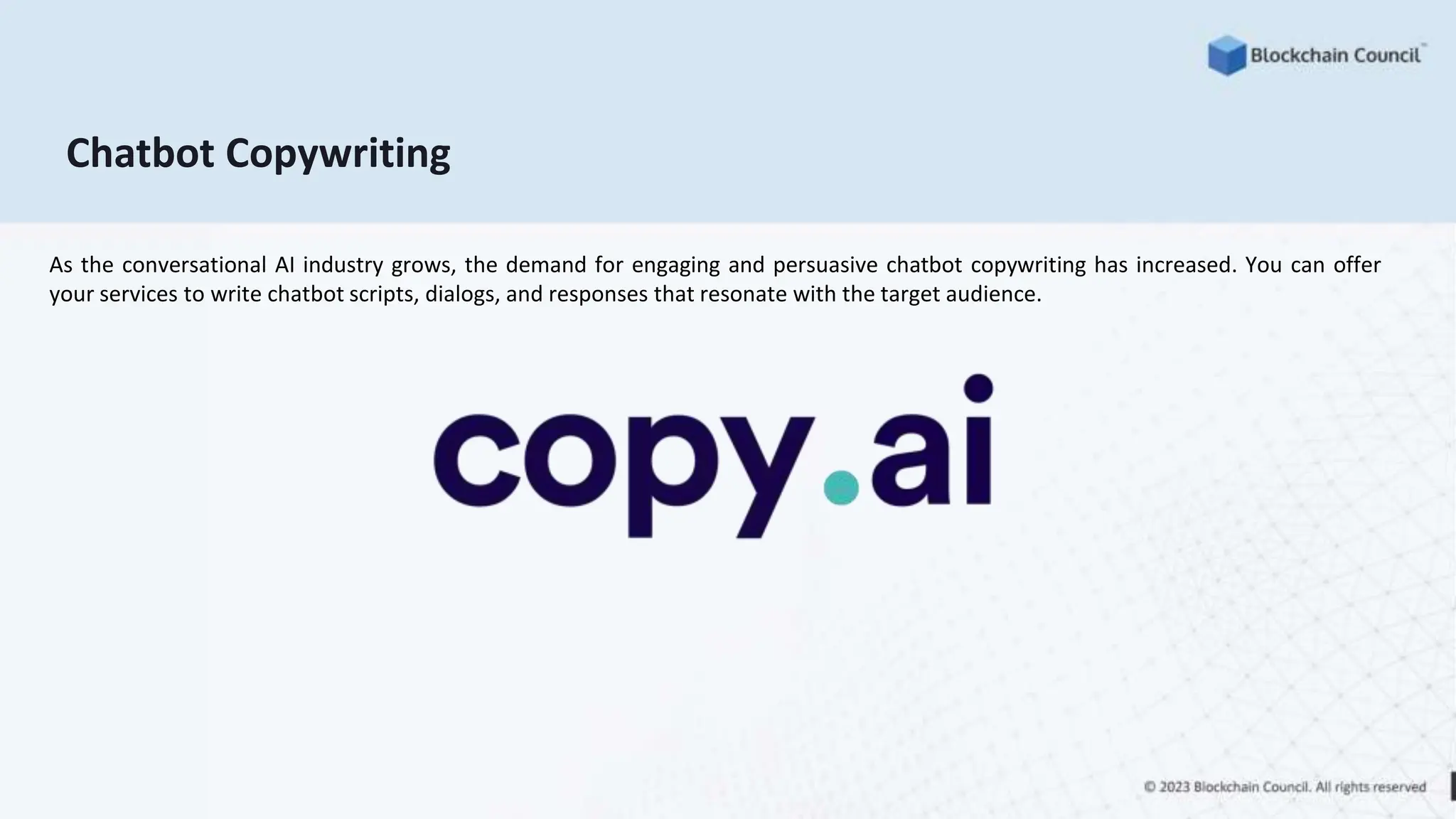 Chatbot Copywriting
As the conversational AI industry grows, the demand for engaging and persuasive chatbot copywriting has increased. You can offer
your services to write chatbot scripts, dialogs, and responses that resonate with the target audience.
 