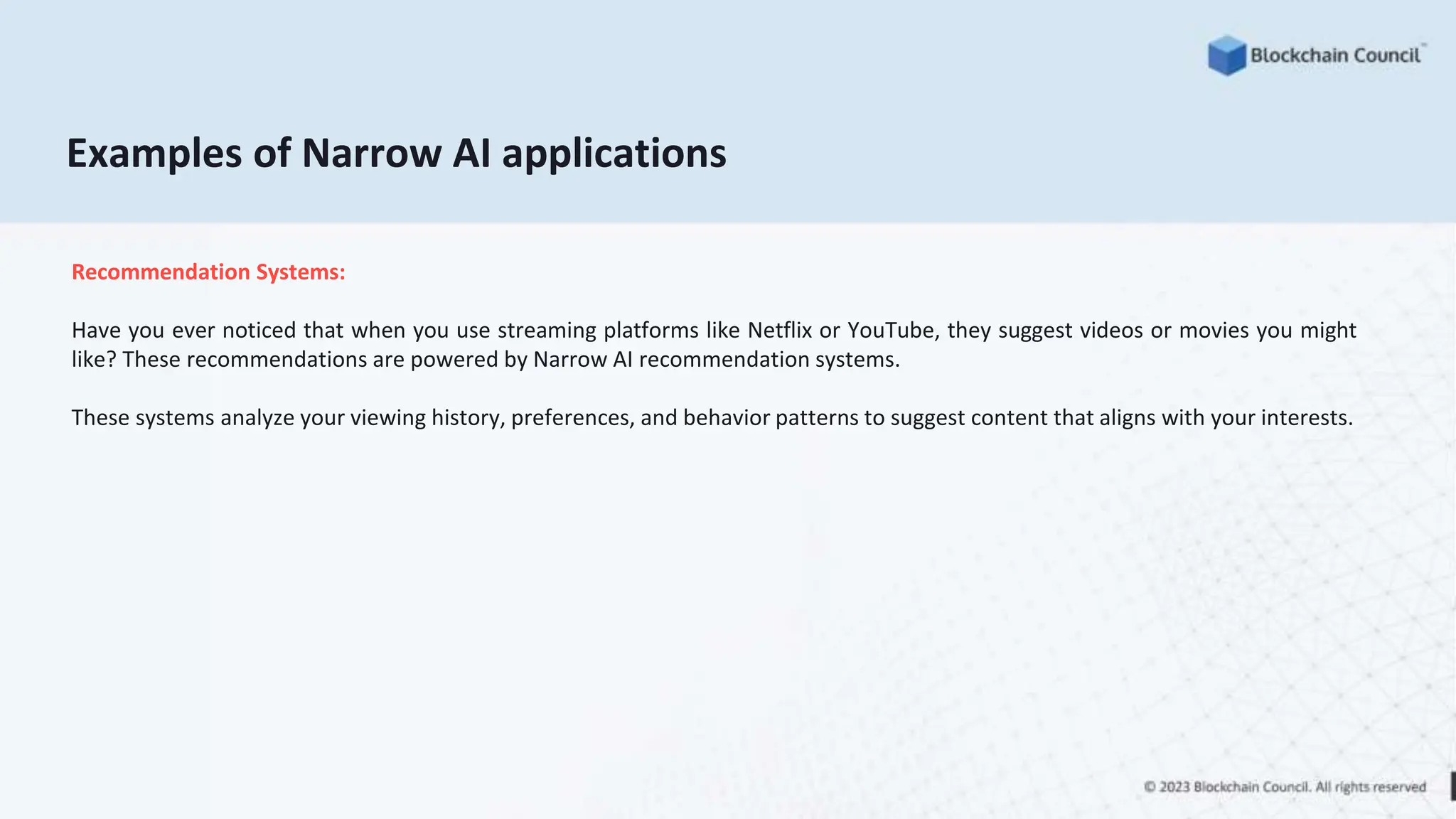 Examples of Narrow AI applications
Recommendation Systems:
Have you ever noticed that when you use streaming platforms like Netflix or YouTube, they suggest videos or movies you might
like? These recommendations are powered by Narrow AI recommendation systems.
These systems analyze your viewing history, preferences, and behavior patterns to suggest content that aligns with your interests.
 