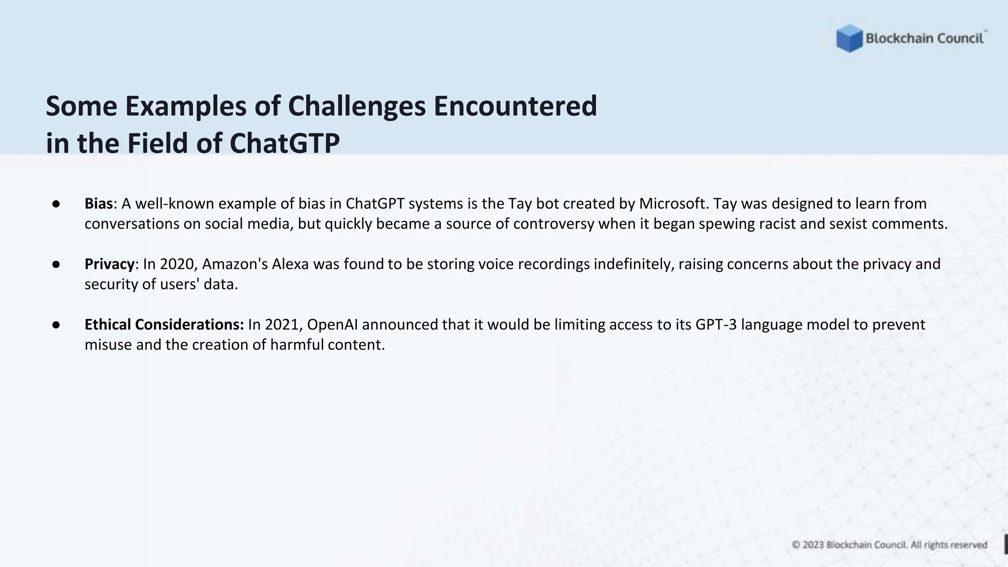 Some Examples of Challenges Encountered
in the Field of ChatGTP
● Bias: A well-known example of bias in ChatGPT systems is the Tay bot created by Microsoft. Tay was designed to learn from
conversations on social media, but quickly became a source of controversy when it began spewing racist and sexist comments.
● Privacy: In 2020, Amazon's Alexa was found to be storing voice recordings indefinitely, raising concerns about the privacy and
security of users' data.
● Ethical Considerations: In 2021, OpenAI announced that it would be limiting access to its GPT-3 language model to prevent
misuse and the creation of harmful content.
 