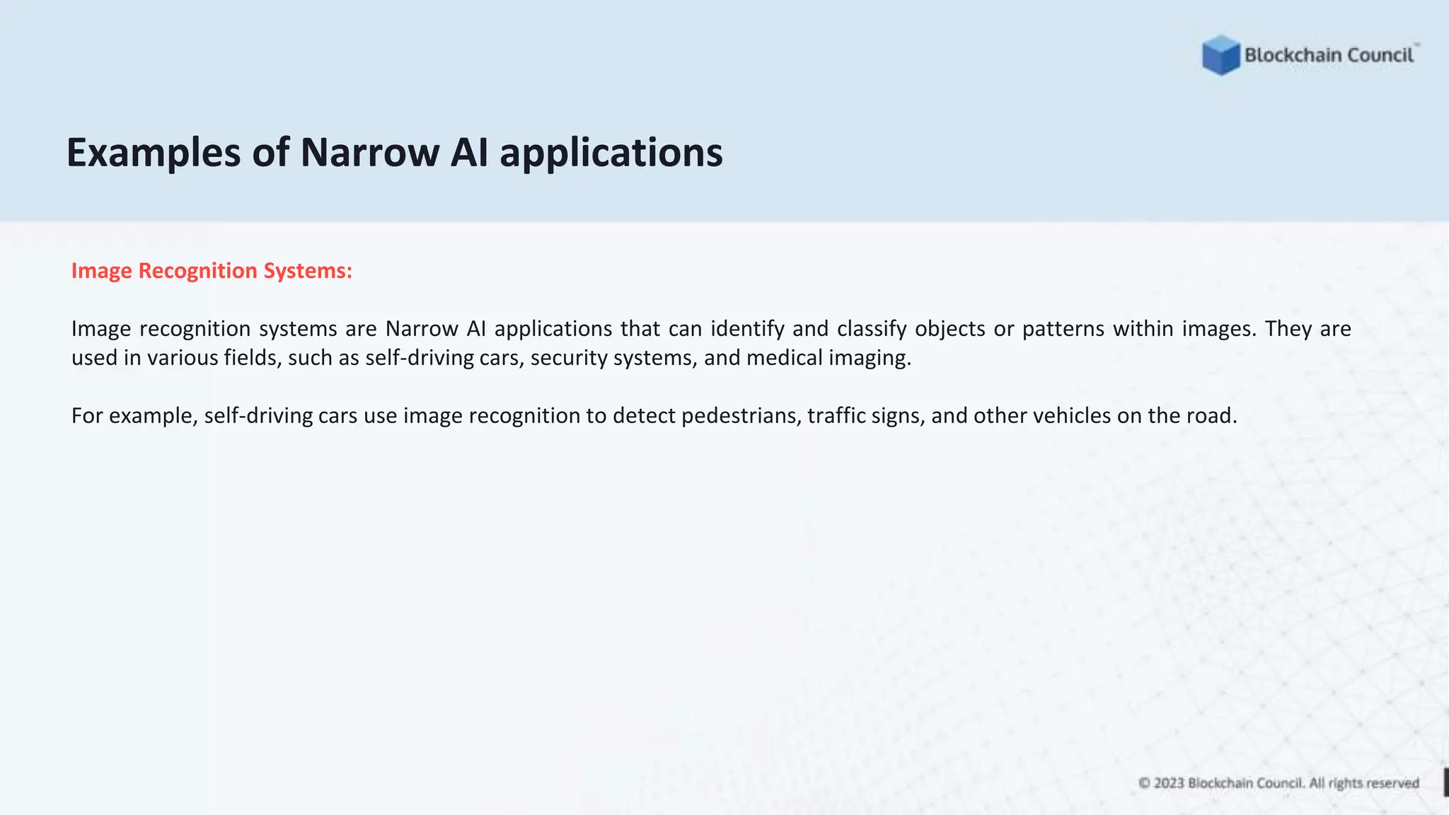 Examples of Narrow AI applications
Image Recognition Systems:
Image recognition systems are Narrow AI applications that can identify and classify objects or patterns within images. They are
used in various fields, such as self-driving cars, security systems, and medical imaging.
For example, self-driving cars use image recognition to detect pedestrians, traffic signs, and other vehicles on the road.
 