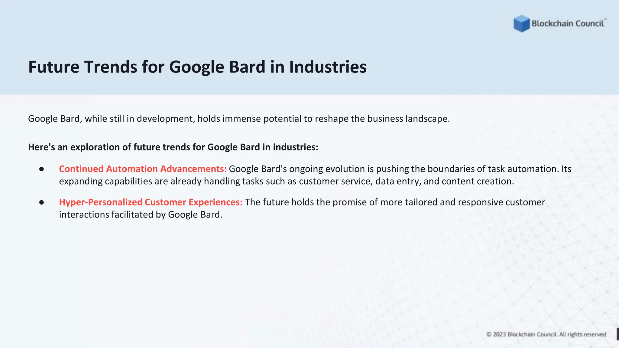 Future Trends for Google Bard in Industries
Google Bard, while still in development, holds immense potential to reshape the business landscape.
Here's an exploration of future trends for Google Bard in industries:
● Continued Automation Advancements: Google Bard's ongoing evolution is pushing the boundaries of task automation. Its
expanding capabilities are already handling tasks such as customer service, data entry, and content creation.
● Hyper-Personalized Customer Experiences: The future holds the promise of more tailored and responsive customer
interactions facilitated by Google Bard.
 